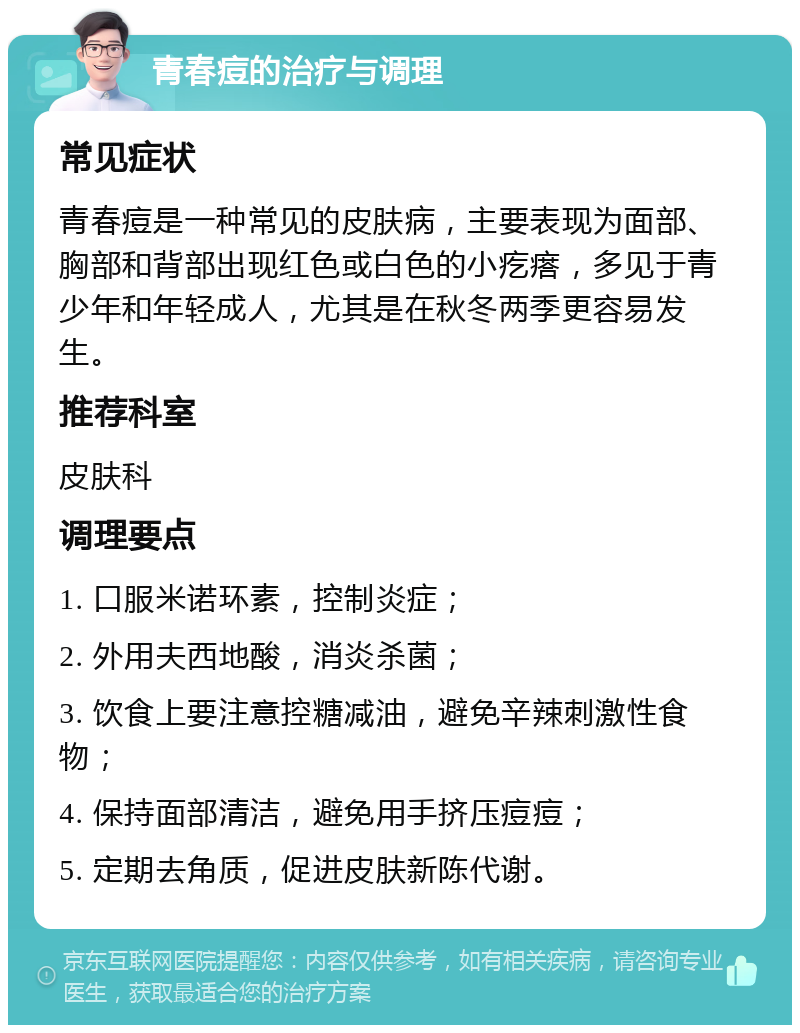 青春痘的治疗与调理 常见症状 青春痘是一种常见的皮肤病，主要表现为面部、胸部和背部出现红色或白色的小疙瘩，多见于青少年和年轻成人，尤其是在秋冬两季更容易发生。 推荐科室 皮肤科 调理要点 1. 口服米诺环素，控制炎症； 2. 外用夫西地酸，消炎杀菌； 3. 饮食上要注意控糖减油，避免辛辣刺激性食物； 4. 保持面部清洁，避免用手挤压痘痘； 5. 定期去角质，促进皮肤新陈代谢。