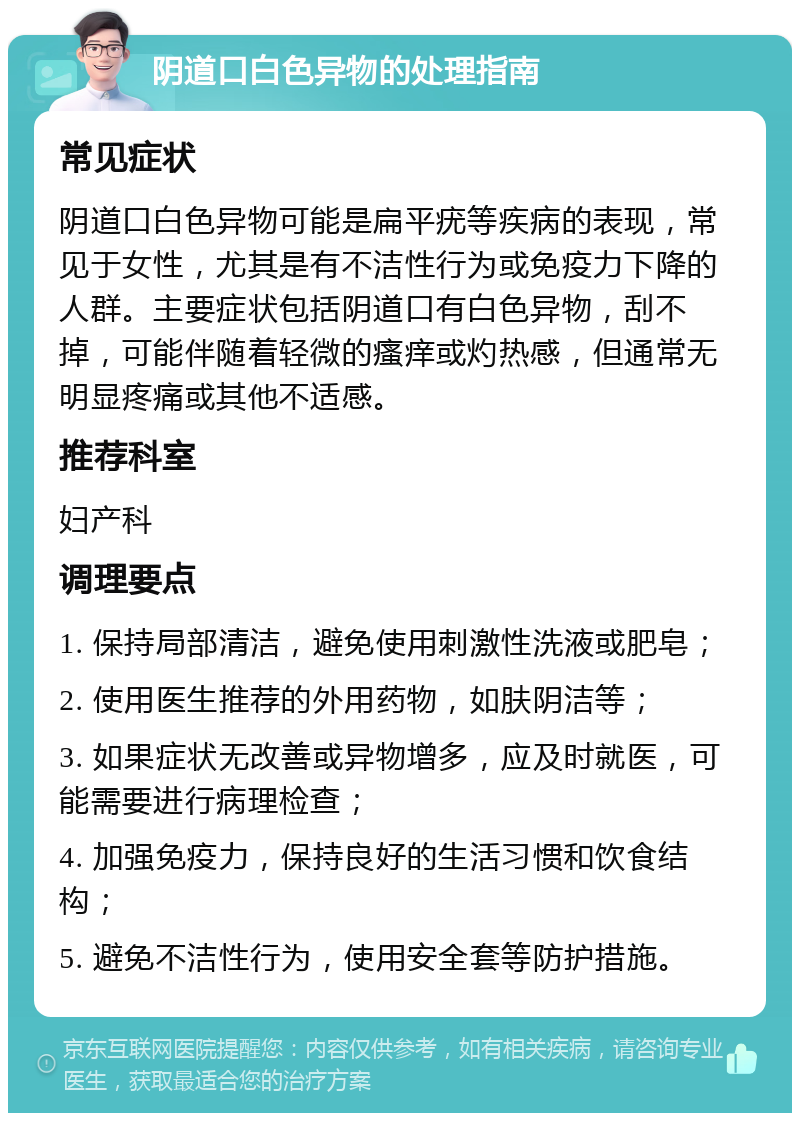 阴道口白色异物的处理指南 常见症状 阴道口白色异物可能是扁平疣等疾病的表现，常见于女性，尤其是有不洁性行为或免疫力下降的人群。主要症状包括阴道口有白色异物，刮不掉，可能伴随着轻微的瘙痒或灼热感，但通常无明显疼痛或其他不适感。 推荐科室 妇产科 调理要点 1. 保持局部清洁，避免使用刺激性洗液或肥皂； 2. 使用医生推荐的外用药物，如肤阴洁等； 3. 如果症状无改善或异物增多，应及时就医，可能需要进行病理检查； 4. 加强免疫力，保持良好的生活习惯和饮食结构； 5. 避免不洁性行为，使用安全套等防护措施。