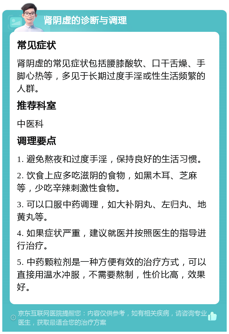 肾阴虚的诊断与调理 常见症状 肾阴虚的常见症状包括腰膝酸软、口干舌燥、手脚心热等，多见于长期过度手淫或性生活频繁的人群。 推荐科室 中医科 调理要点 1. 避免熬夜和过度手淫，保持良好的生活习惯。 2. 饮食上应多吃滋阴的食物，如黑木耳、芝麻等，少吃辛辣刺激性食物。 3. 可以口服中药调理，如大补阴丸、左归丸、地黄丸等。 4. 如果症状严重，建议就医并按照医生的指导进行治疗。 5. 中药颗粒剂是一种方便有效的治疗方式，可以直接用温水冲服，不需要熬制，性价比高，效果好。