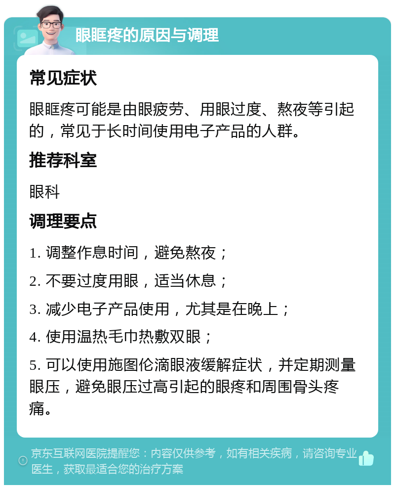 眼眶疼的原因与调理 常见症状 眼眶疼可能是由眼疲劳、用眼过度、熬夜等引起的，常见于长时间使用电子产品的人群。 推荐科室 眼科 调理要点 1. 调整作息时间，避免熬夜； 2. 不要过度用眼，适当休息； 3. 减少电子产品使用，尤其是在晚上； 4. 使用温热毛巾热敷双眼； 5. 可以使用施图伦滴眼液缓解症状，并定期测量眼压，避免眼压过高引起的眼疼和周围骨头疼痛。