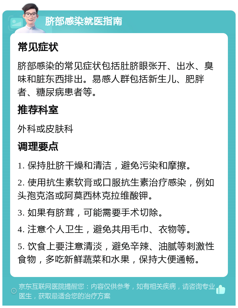 脐部感染就医指南 常见症状 脐部感染的常见症状包括肚脐眼张开、出水、臭味和脏东西排出。易感人群包括新生儿、肥胖者、糖尿病患者等。 推荐科室 外科或皮肤科 调理要点 1. 保持肚脐干燥和清洁，避免污染和摩擦。 2. 使用抗生素软膏或口服抗生素治疗感染，例如头孢克洛或阿莫西林克拉维酸钾。 3. 如果有脐茸，可能需要手术切除。 4. 注意个人卫生，避免共用毛巾、衣物等。 5. 饮食上要注意清淡，避免辛辣、油腻等刺激性食物，多吃新鲜蔬菜和水果，保持大便通畅。