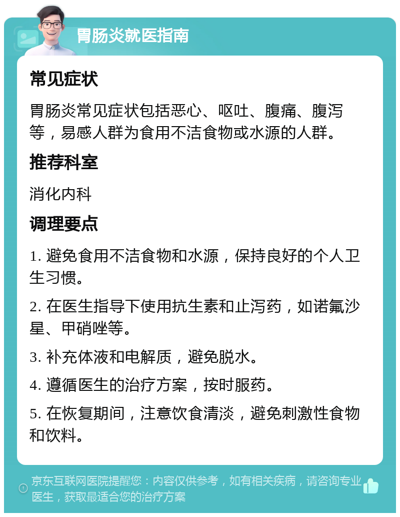 胃肠炎就医指南 常见症状 胃肠炎常见症状包括恶心、呕吐、腹痛、腹泻等，易感人群为食用不洁食物或水源的人群。 推荐科室 消化内科 调理要点 1. 避免食用不洁食物和水源，保持良好的个人卫生习惯。 2. 在医生指导下使用抗生素和止泻药，如诺氟沙星、甲硝唑等。 3. 补充体液和电解质，避免脱水。 4. 遵循医生的治疗方案，按时服药。 5. 在恢复期间，注意饮食清淡，避免刺激性食物和饮料。