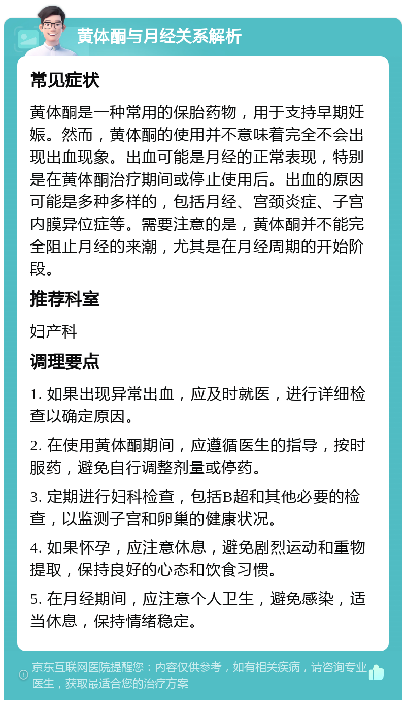 黄体酮与月经关系解析 常见症状 黄体酮是一种常用的保胎药物，用于支持早期妊娠。然而，黄体酮的使用并不意味着完全不会出现出血现象。出血可能是月经的正常表现，特别是在黄体酮治疗期间或停止使用后。出血的原因可能是多种多样的，包括月经、宫颈炎症、子宫内膜异位症等。需要注意的是，黄体酮并不能完全阻止月经的来潮，尤其是在月经周期的开始阶段。 推荐科室 妇产科 调理要点 1. 如果出现异常出血，应及时就医，进行详细检查以确定原因。 2. 在使用黄体酮期间，应遵循医生的指导，按时服药，避免自行调整剂量或停药。 3. 定期进行妇科检查，包括B超和其他必要的检查，以监测子宫和卵巢的健康状况。 4. 如果怀孕，应注意休息，避免剧烈运动和重物提取，保持良好的心态和饮食习惯。 5. 在月经期间，应注意个人卫生，避免感染，适当休息，保持情绪稳定。