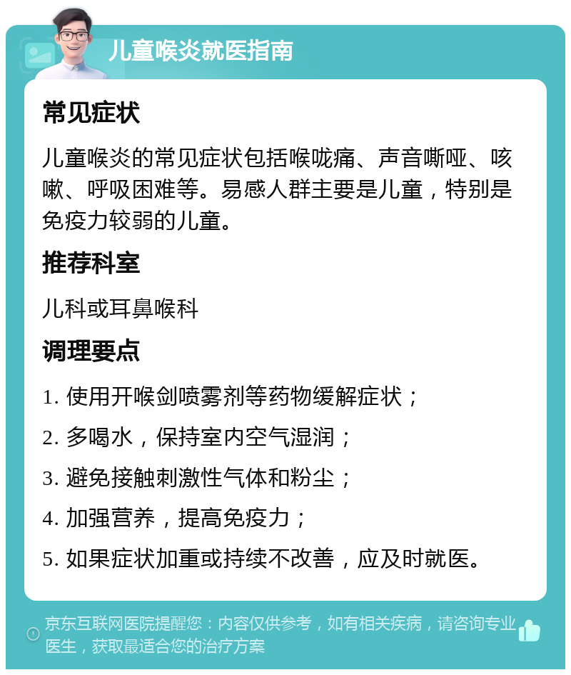 儿童喉炎就医指南 常见症状 儿童喉炎的常见症状包括喉咙痛、声音嘶哑、咳嗽、呼吸困难等。易感人群主要是儿童，特别是免疫力较弱的儿童。 推荐科室 儿科或耳鼻喉科 调理要点 1. 使用开喉剑喷雾剂等药物缓解症状； 2. 多喝水，保持室内空气湿润； 3. 避免接触刺激性气体和粉尘； 4. 加强营养，提高免疫力； 5. 如果症状加重或持续不改善，应及时就医。