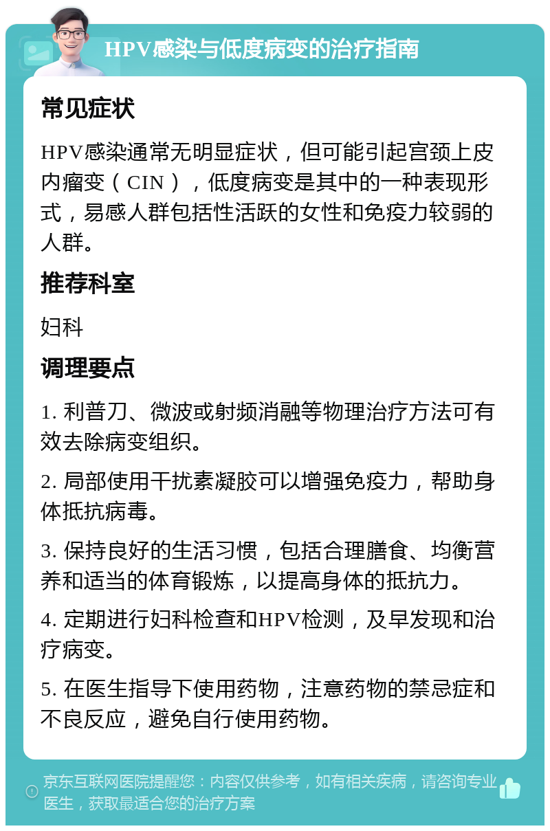 HPV感染与低度病变的治疗指南 常见症状 HPV感染通常无明显症状，但可能引起宫颈上皮内瘤变（CIN），低度病变是其中的一种表现形式，易感人群包括性活跃的女性和免疫力较弱的人群。 推荐科室 妇科 调理要点 1. 利普刀、微波或射频消融等物理治疗方法可有效去除病变组织。 2. 局部使用干扰素凝胶可以增强免疫力，帮助身体抵抗病毒。 3. 保持良好的生活习惯，包括合理膳食、均衡营养和适当的体育锻炼，以提高身体的抵抗力。 4. 定期进行妇科检查和HPV检测，及早发现和治疗病变。 5. 在医生指导下使用药物，注意药物的禁忌症和不良反应，避免自行使用药物。