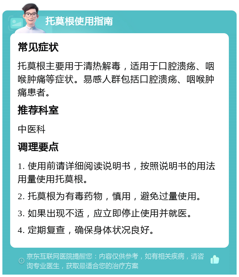 托莫根使用指南 常见症状 托莫根主要用于清热解毒，适用于口腔溃疡、咽喉肿痛等症状。易感人群包括口腔溃疡、咽喉肿痛患者。 推荐科室 中医科 调理要点 1. 使用前请详细阅读说明书，按照说明书的用法用量使用托莫根。 2. 托莫根为有毒药物，慎用，避免过量使用。 3. 如果出现不适，应立即停止使用并就医。 4. 定期复查，确保身体状况良好。