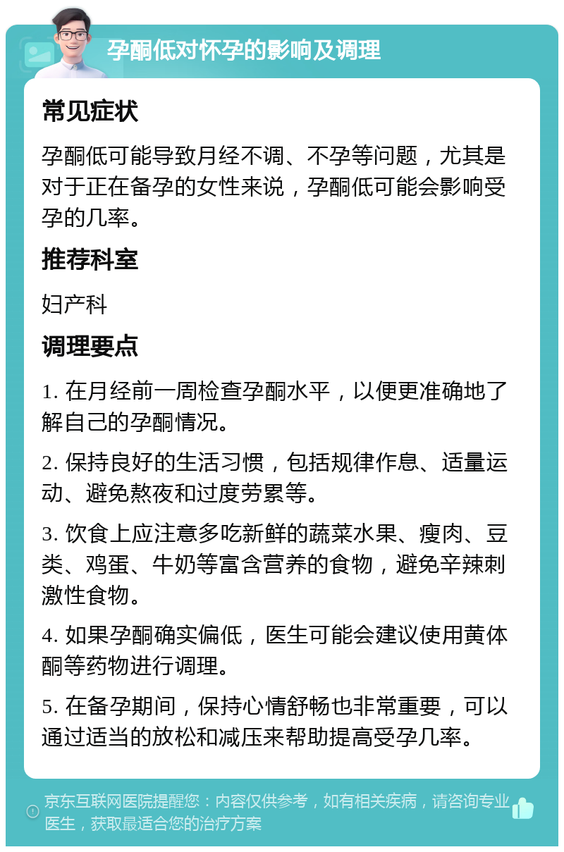 孕酮低对怀孕的影响及调理 常见症状 孕酮低可能导致月经不调、不孕等问题，尤其是对于正在备孕的女性来说，孕酮低可能会影响受孕的几率。 推荐科室 妇产科 调理要点 1. 在月经前一周检查孕酮水平，以便更准确地了解自己的孕酮情况。 2. 保持良好的生活习惯，包括规律作息、适量运动、避免熬夜和过度劳累等。 3. 饮食上应注意多吃新鲜的蔬菜水果、瘦肉、豆类、鸡蛋、牛奶等富含营养的食物，避免辛辣刺激性食物。 4. 如果孕酮确实偏低，医生可能会建议使用黄体酮等药物进行调理。 5. 在备孕期间，保持心情舒畅也非常重要，可以通过适当的放松和减压来帮助提高受孕几率。