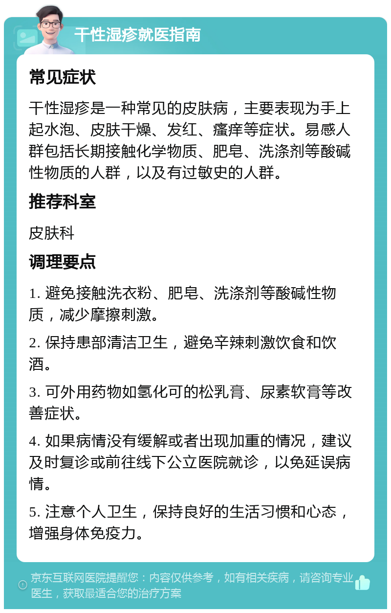 干性湿疹就医指南 常见症状 干性湿疹是一种常见的皮肤病，主要表现为手上起水泡、皮肤干燥、发红、瘙痒等症状。易感人群包括长期接触化学物质、肥皂、洗涤剂等酸碱性物质的人群，以及有过敏史的人群。 推荐科室 皮肤科 调理要点 1. 避免接触洗衣粉、肥皂、洗涤剂等酸碱性物质，减少摩擦刺激。 2. 保持患部清洁卫生，避免辛辣刺激饮食和饮酒。 3. 可外用药物如氢化可的松乳膏、尿素软膏等改善症状。 4. 如果病情没有缓解或者出现加重的情况，建议及时复诊或前往线下公立医院就诊，以免延误病情。 5. 注意个人卫生，保持良好的生活习惯和心态，增强身体免疫力。