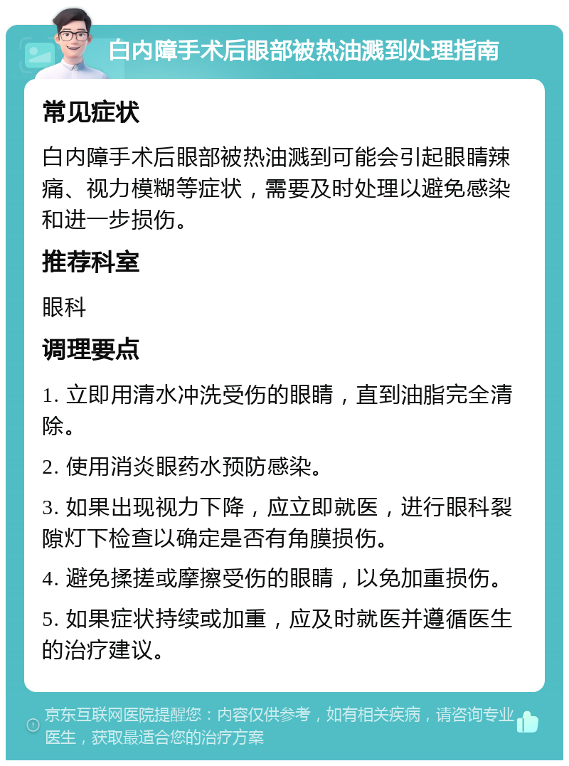 白内障手术后眼部被热油溅到处理指南 常见症状 白内障手术后眼部被热油溅到可能会引起眼睛辣痛、视力模糊等症状，需要及时处理以避免感染和进一步损伤。 推荐科室 眼科 调理要点 1. 立即用清水冲洗受伤的眼睛，直到油脂完全清除。 2. 使用消炎眼药水预防感染。 3. 如果出现视力下降，应立即就医，进行眼科裂隙灯下检查以确定是否有角膜损伤。 4. 避免揉搓或摩擦受伤的眼睛，以免加重损伤。 5. 如果症状持续或加重，应及时就医并遵循医生的治疗建议。