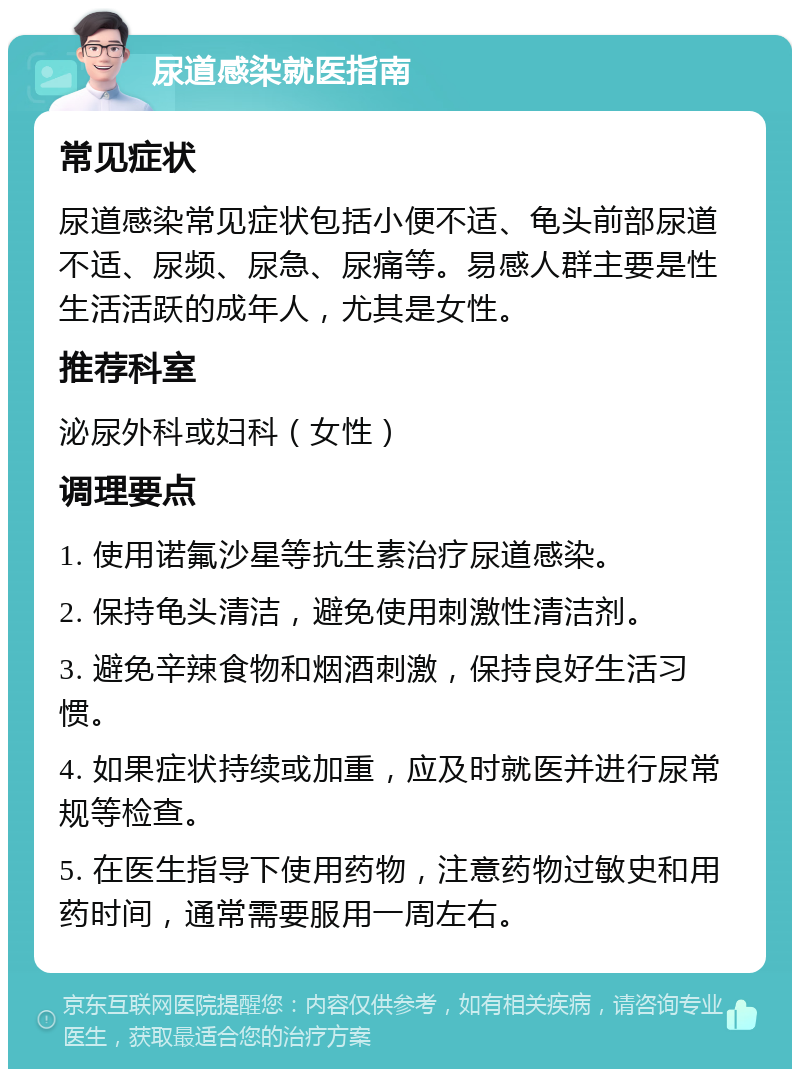 尿道感染就医指南 常见症状 尿道感染常见症状包括小便不适、龟头前部尿道不适、尿频、尿急、尿痛等。易感人群主要是性生活活跃的成年人，尤其是女性。 推荐科室 泌尿外科或妇科（女性） 调理要点 1. 使用诺氟沙星等抗生素治疗尿道感染。 2. 保持龟头清洁，避免使用刺激性清洁剂。 3. 避免辛辣食物和烟酒刺激，保持良好生活习惯。 4. 如果症状持续或加重，应及时就医并进行尿常规等检查。 5. 在医生指导下使用药物，注意药物过敏史和用药时间，通常需要服用一周左右。