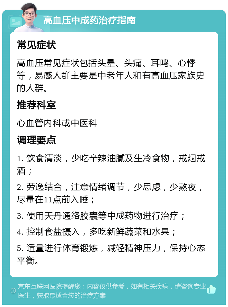 高血压中成药治疗指南 常见症状 高血压常见症状包括头晕、头痛、耳鸣、心悸等，易感人群主要是中老年人和有高血压家族史的人群。 推荐科室 心血管内科或中医科 调理要点 1. 饮食清淡，少吃辛辣油腻及生冷食物，戒烟戒酒； 2. 劳逸结合，注意情绪调节，少思虑，少熬夜，尽量在11点前入睡； 3. 使用天丹通络胶囊等中成药物进行治疗； 4. 控制食盐摄入，多吃新鲜蔬菜和水果； 5. 适量进行体育锻炼，减轻精神压力，保持心态平衡。