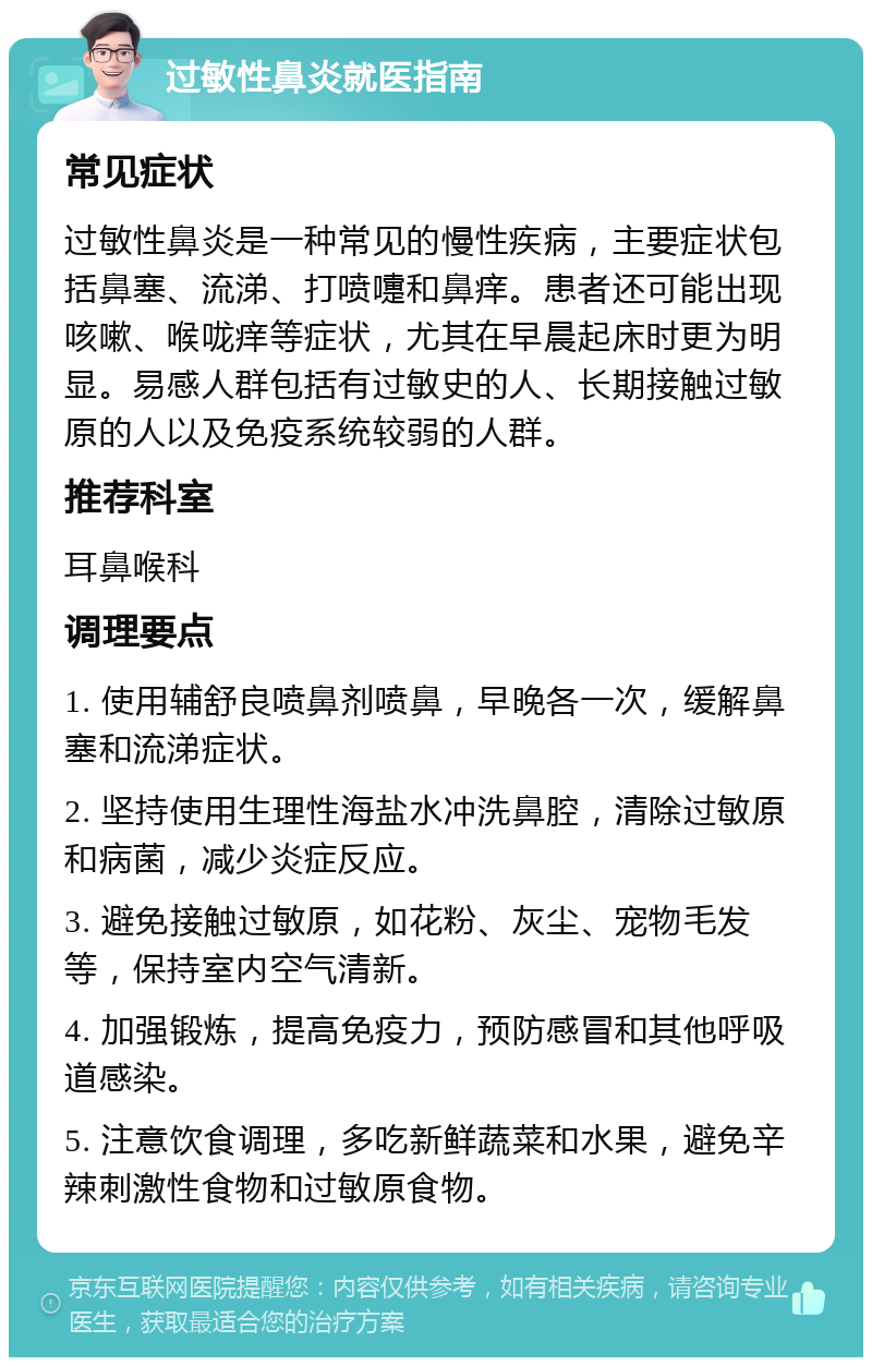 过敏性鼻炎就医指南 常见症状 过敏性鼻炎是一种常见的慢性疾病，主要症状包括鼻塞、流涕、打喷嚏和鼻痒。患者还可能出现咳嗽、喉咙痒等症状，尤其在早晨起床时更为明显。易感人群包括有过敏史的人、长期接触过敏原的人以及免疫系统较弱的人群。 推荐科室 耳鼻喉科 调理要点 1. 使用辅舒良喷鼻剂喷鼻，早晚各一次，缓解鼻塞和流涕症状。 2. 坚持使用生理性海盐水冲洗鼻腔，清除过敏原和病菌，减少炎症反应。 3. 避免接触过敏原，如花粉、灰尘、宠物毛发等，保持室内空气清新。 4. 加强锻炼，提高免疫力，预防感冒和其他呼吸道感染。 5. 注意饮食调理，多吃新鲜蔬菜和水果，避免辛辣刺激性食物和过敏原食物。