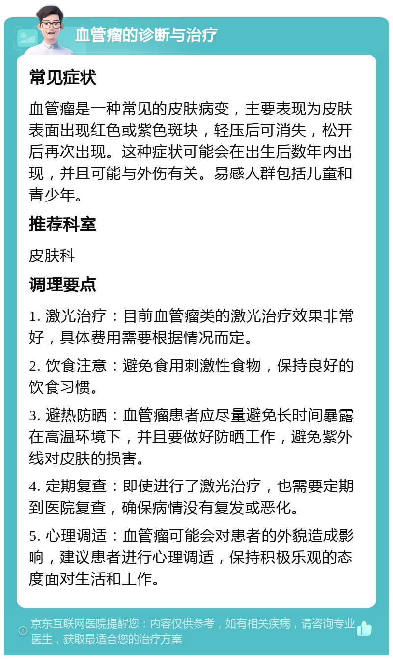 血管瘤的诊断与治疗 常见症状 血管瘤是一种常见的皮肤病变，主要表现为皮肤表面出现红色或紫色斑块，轻压后可消失，松开后再次出现。这种症状可能会在出生后数年内出现，并且可能与外伤有关。易感人群包括儿童和青少年。 推荐科室 皮肤科 调理要点 1. 激光治疗：目前血管瘤类的激光治疗效果非常好，具体费用需要根据情况而定。 2. 饮食注意：避免食用刺激性食物，保持良好的饮食习惯。 3. 避热防晒：血管瘤患者应尽量避免长时间暴露在高温环境下，并且要做好防晒工作，避免紫外线对皮肤的损害。 4. 定期复查：即使进行了激光治疗，也需要定期到医院复查，确保病情没有复发或恶化。 5. 心理调适：血管瘤可能会对患者的外貌造成影响，建议患者进行心理调适，保持积极乐观的态度面对生活和工作。