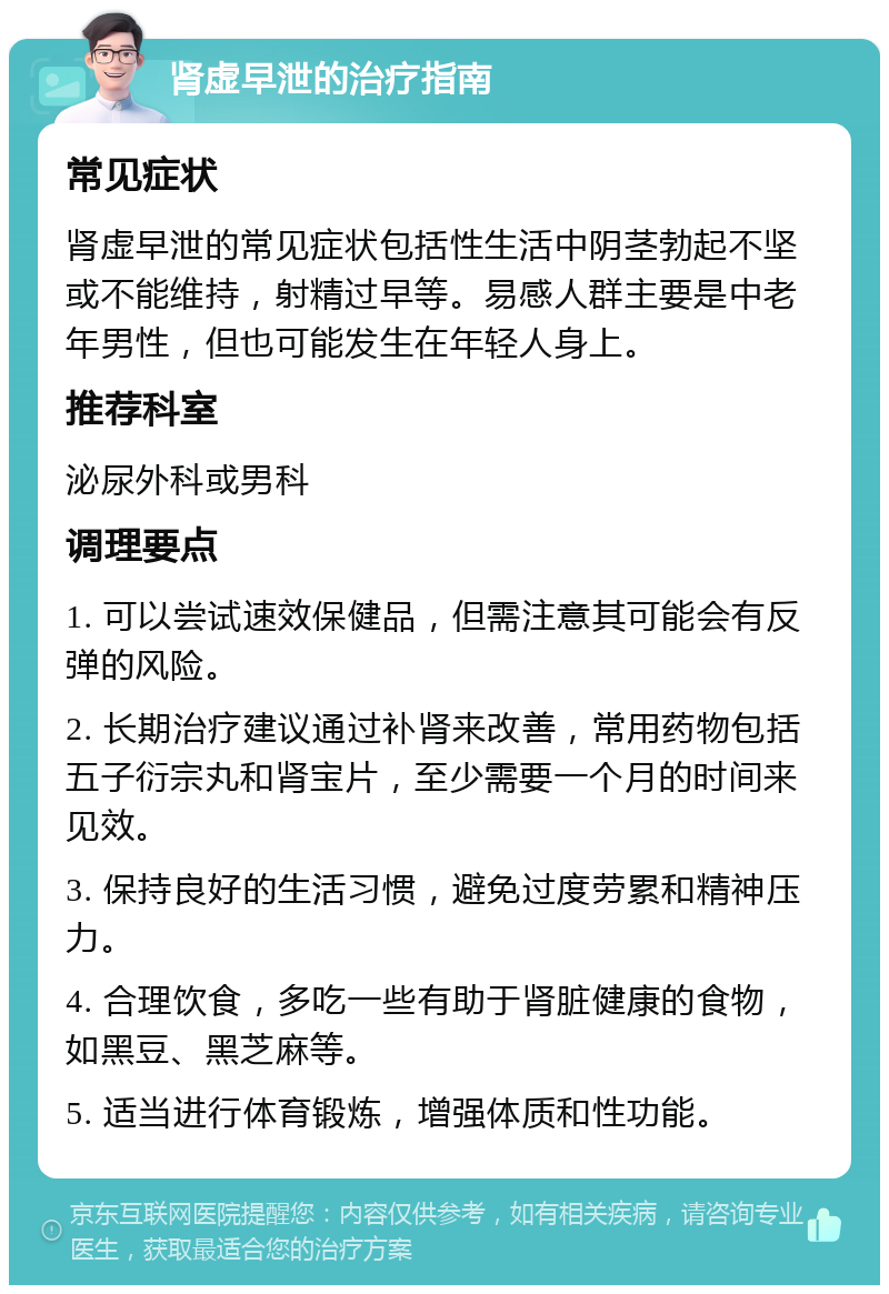 肾虚早泄的治疗指南 常见症状 肾虚早泄的常见症状包括性生活中阴茎勃起不坚或不能维持，射精过早等。易感人群主要是中老年男性，但也可能发生在年轻人身上。 推荐科室 泌尿外科或男科 调理要点 1. 可以尝试速效保健品，但需注意其可能会有反弹的风险。 2. 长期治疗建议通过补肾来改善，常用药物包括五子衍宗丸和肾宝片，至少需要一个月的时间来见效。 3. 保持良好的生活习惯，避免过度劳累和精神压力。 4. 合理饮食，多吃一些有助于肾脏健康的食物，如黑豆、黑芝麻等。 5. 适当进行体育锻炼，增强体质和性功能。