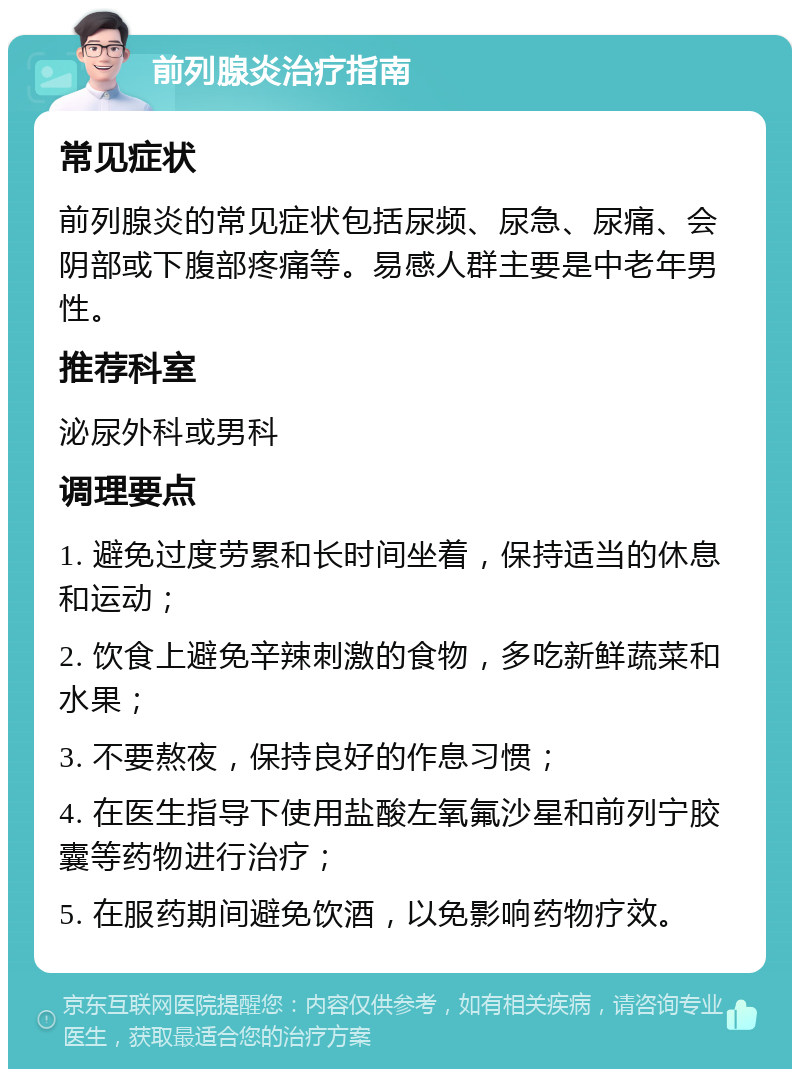 前列腺炎治疗指南 常见症状 前列腺炎的常见症状包括尿频、尿急、尿痛、会阴部或下腹部疼痛等。易感人群主要是中老年男性。 推荐科室 泌尿外科或男科 调理要点 1. 避免过度劳累和长时间坐着，保持适当的休息和运动； 2. 饮食上避免辛辣刺激的食物，多吃新鲜蔬菜和水果； 3. 不要熬夜，保持良好的作息习惯； 4. 在医生指导下使用盐酸左氧氟沙星和前列宁胶囊等药物进行治疗； 5. 在服药期间避免饮酒，以免影响药物疗效。