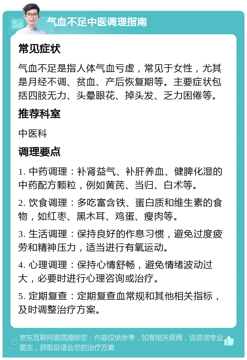 气血不足中医调理指南 常见症状 气血不足是指人体气血亏虚，常见于女性，尤其是月经不调、贫血、产后恢复期等。主要症状包括四肢无力、头晕眼花、掉头发、乏力困倦等。 推荐科室 中医科 调理要点 1. 中药调理：补肾益气、补肝养血、健脾化湿的中药配方颗粒，例如黄芪、当归、白术等。 2. 饮食调理：多吃富含铁、蛋白质和维生素的食物，如红枣、黑木耳、鸡蛋、瘦肉等。 3. 生活调理：保持良好的作息习惯，避免过度疲劳和精神压力，适当进行有氧运动。 4. 心理调理：保持心情舒畅，避免情绪波动过大，必要时进行心理咨询或治疗。 5. 定期复查：定期复查血常规和其他相关指标，及时调整治疗方案。