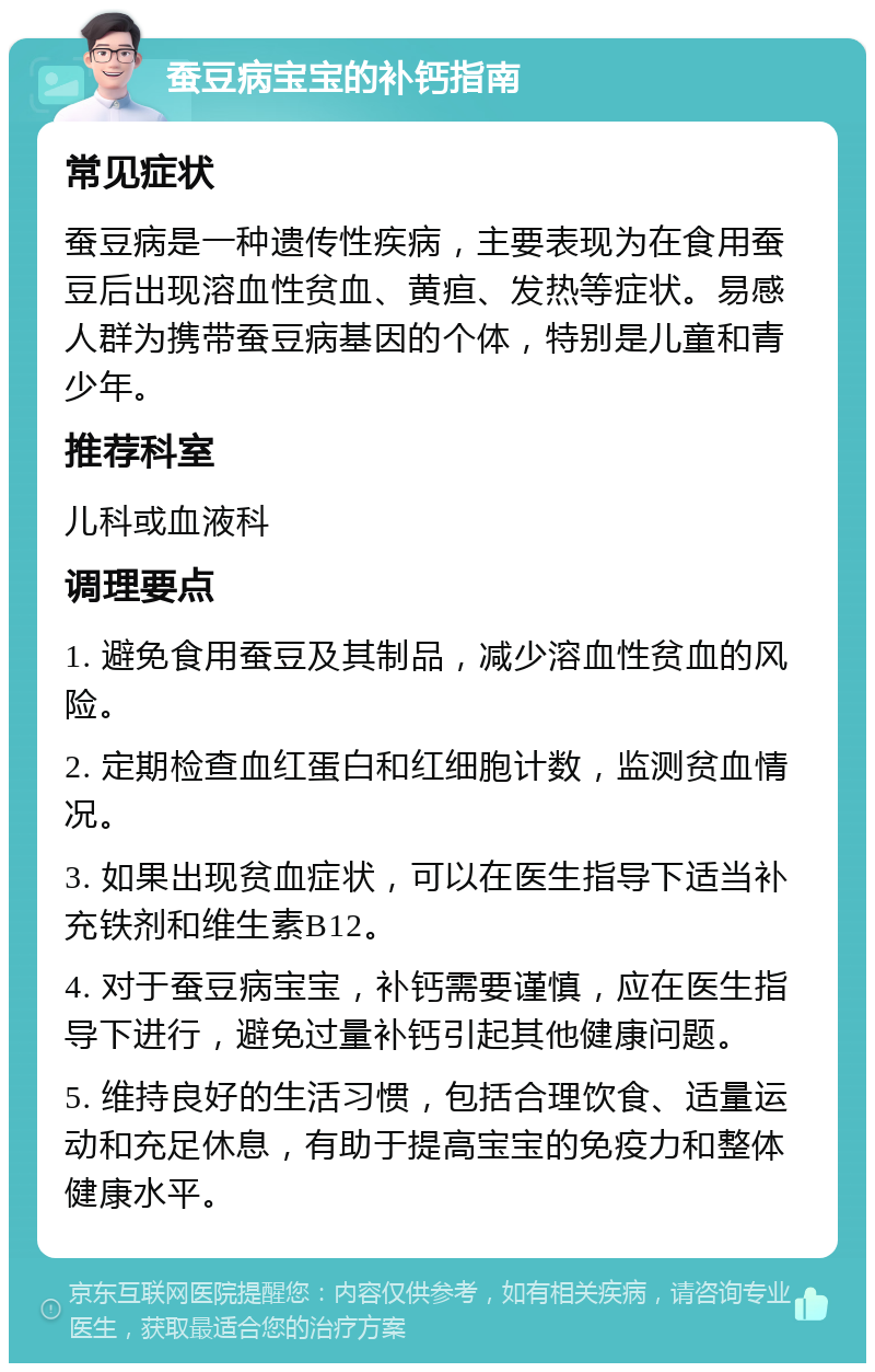 蚕豆病宝宝的补钙指南 常见症状 蚕豆病是一种遗传性疾病，主要表现为在食用蚕豆后出现溶血性贫血、黄疸、发热等症状。易感人群为携带蚕豆病基因的个体，特别是儿童和青少年。 推荐科室 儿科或血液科 调理要点 1. 避免食用蚕豆及其制品，减少溶血性贫血的风险。 2. 定期检查血红蛋白和红细胞计数，监测贫血情况。 3. 如果出现贫血症状，可以在医生指导下适当补充铁剂和维生素B12。 4. 对于蚕豆病宝宝，补钙需要谨慎，应在医生指导下进行，避免过量补钙引起其他健康问题。 5. 维持良好的生活习惯，包括合理饮食、适量运动和充足休息，有助于提高宝宝的免疫力和整体健康水平。