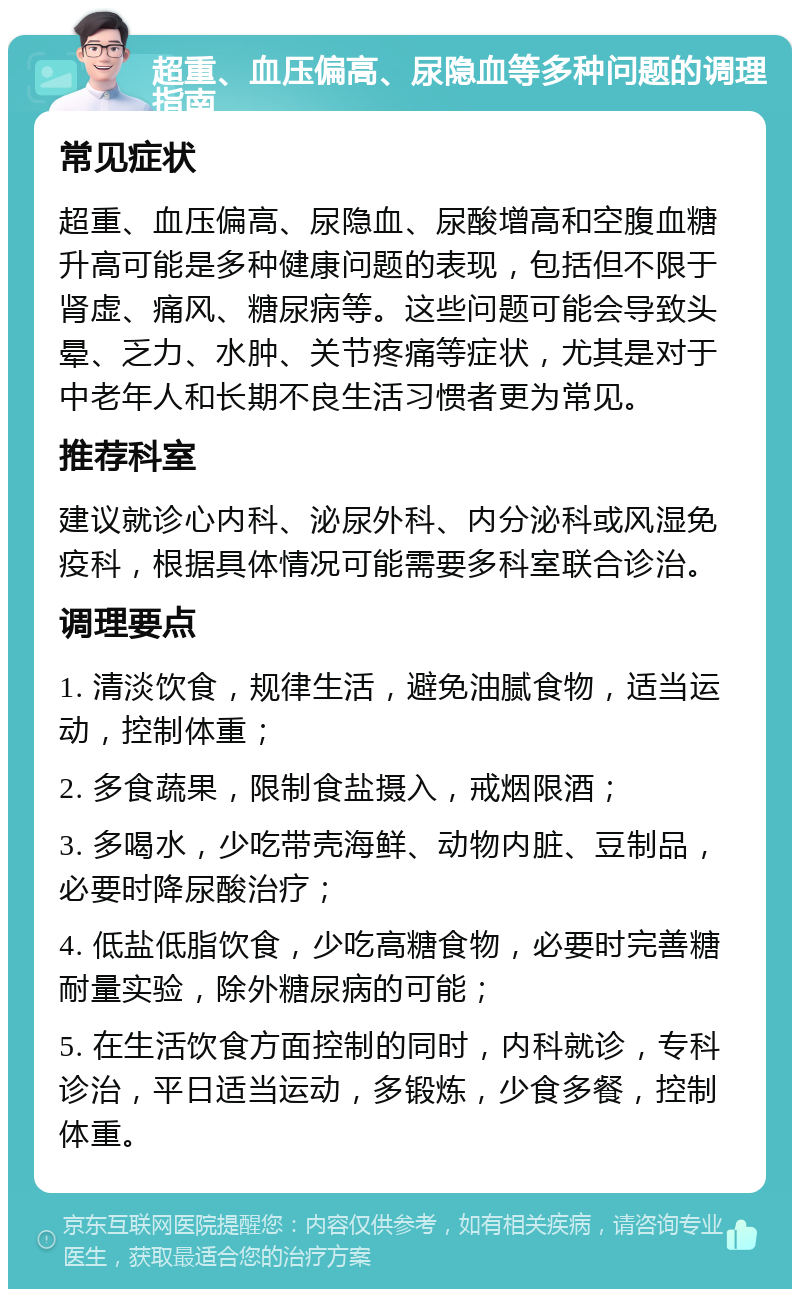 超重、血压偏高、尿隐血等多种问题的调理指南 常见症状 超重、血压偏高、尿隐血、尿酸增高和空腹血糖升高可能是多种健康问题的表现，包括但不限于肾虚、痛风、糖尿病等。这些问题可能会导致头晕、乏力、水肿、关节疼痛等症状，尤其是对于中老年人和长期不良生活习惯者更为常见。 推荐科室 建议就诊心内科、泌尿外科、内分泌科或风湿免疫科，根据具体情况可能需要多科室联合诊治。 调理要点 1. 清淡饮食，规律生活，避免油腻食物，适当运动，控制体重； 2. 多食蔬果，限制食盐摄入，戒烟限酒； 3. 多喝水，少吃带壳海鲜、动物内脏、豆制品，必要时降尿酸治疗； 4. 低盐低脂饮食，少吃高糖食物，必要时完善糖耐量实验，除外糖尿病的可能； 5. 在生活饮食方面控制的同时，内科就诊，专科诊治，平日适当运动，多锻炼，少食多餐，控制体重。