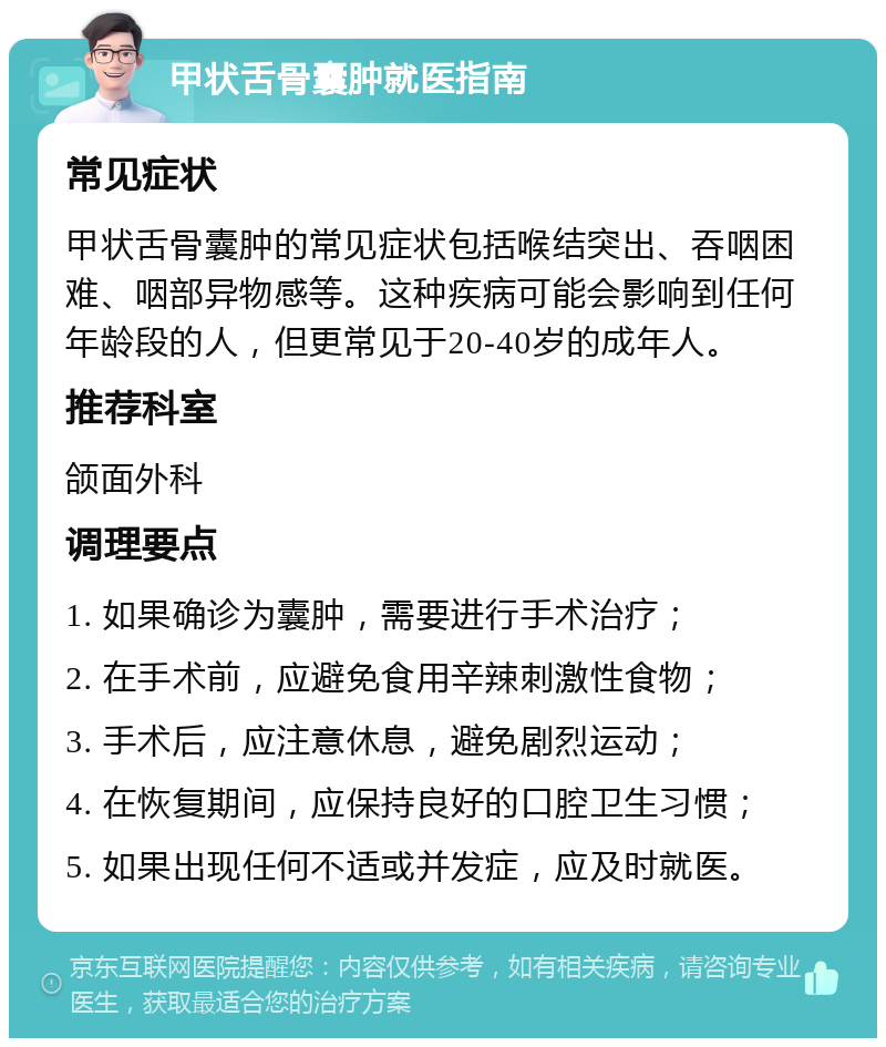 甲状舌骨囊肿就医指南 常见症状 甲状舌骨囊肿的常见症状包括喉结突出、吞咽困难、咽部异物感等。这种疾病可能会影响到任何年龄段的人，但更常见于20-40岁的成年人。 推荐科室 颌面外科 调理要点 1. 如果确诊为囊肿，需要进行手术治疗； 2. 在手术前，应避免食用辛辣刺激性食物； 3. 手术后，应注意休息，避免剧烈运动； 4. 在恢复期间，应保持良好的口腔卫生习惯； 5. 如果出现任何不适或并发症，应及时就医。