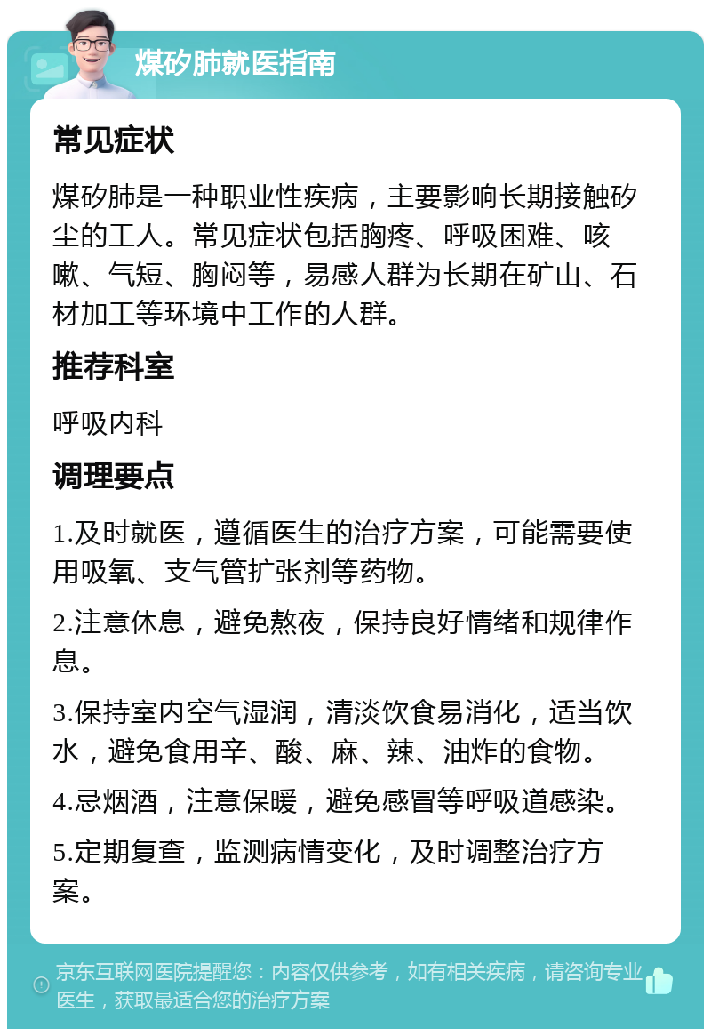 煤矽肺就医指南 常见症状 煤矽肺是一种职业性疾病，主要影响长期接触矽尘的工人。常见症状包括胸疼、呼吸困难、咳嗽、气短、胸闷等，易感人群为长期在矿山、石材加工等环境中工作的人群。 推荐科室 呼吸内科 调理要点 1.及时就医，遵循医生的治疗方案，可能需要使用吸氧、支气管扩张剂等药物。 2.注意休息，避免熬夜，保持良好情绪和规律作息。 3.保持室内空气湿润，清淡饮食易消化，适当饮水，避免食用辛、酸、麻、辣、油炸的食物。 4.忌烟酒，注意保暖，避免感冒等呼吸道感染。 5.定期复查，监测病情变化，及时调整治疗方案。