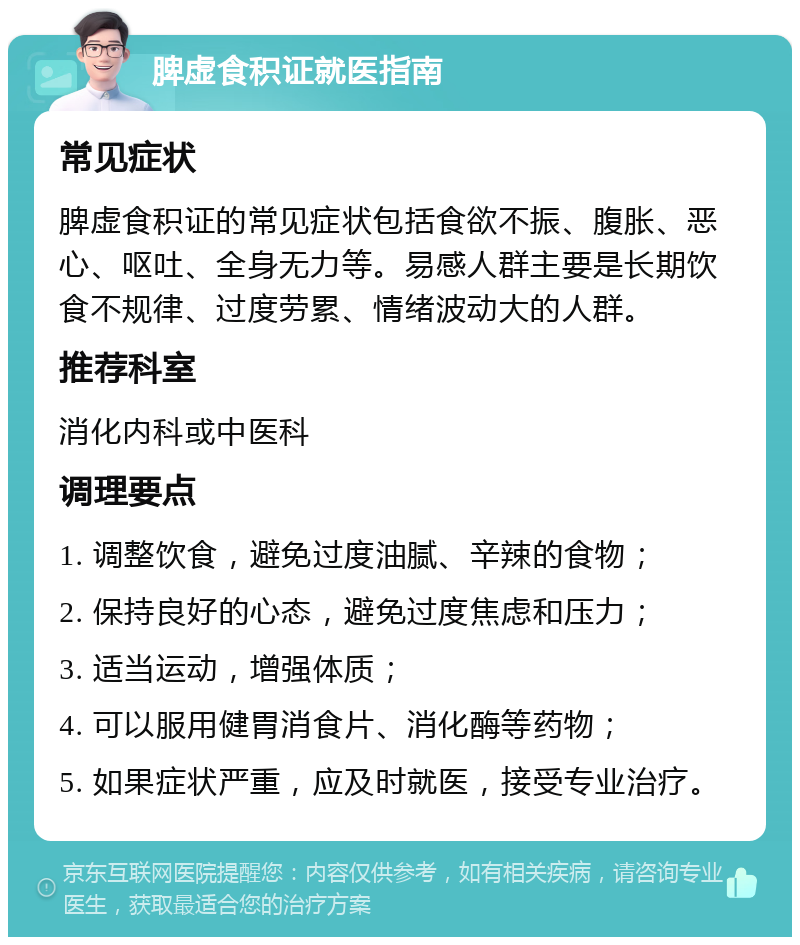 脾虚食积证就医指南 常见症状 脾虚食积证的常见症状包括食欲不振、腹胀、恶心、呕吐、全身无力等。易感人群主要是长期饮食不规律、过度劳累、情绪波动大的人群。 推荐科室 消化内科或中医科 调理要点 1. 调整饮食，避免过度油腻、辛辣的食物； 2. 保持良好的心态，避免过度焦虑和压力； 3. 适当运动，增强体质； 4. 可以服用健胃消食片、消化酶等药物； 5. 如果症状严重，应及时就医，接受专业治疗。