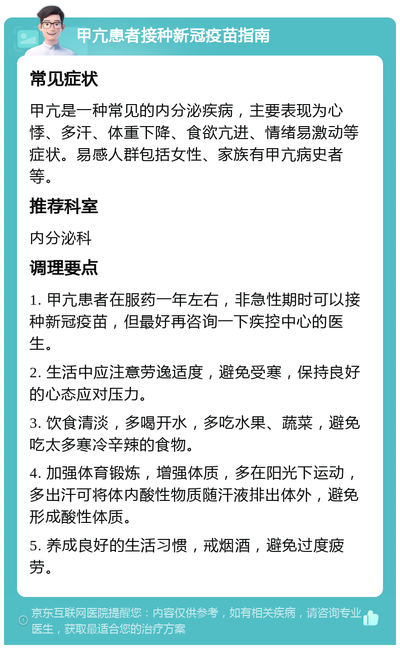 甲亢患者接种新冠疫苗指南 常见症状 甲亢是一种常见的内分泌疾病，主要表现为心悸、多汗、体重下降、食欲亢进、情绪易激动等症状。易感人群包括女性、家族有甲亢病史者等。 推荐科室 内分泌科 调理要点 1. 甲亢患者在服药一年左右，非急性期时可以接种新冠疫苗，但最好再咨询一下疾控中心的医生。 2. 生活中应注意劳逸适度，避免受寒，保持良好的心态应对压力。 3. 饮食清淡，多喝开水，多吃水果、蔬菜，避免吃太多寒冷辛辣的食物。 4. 加强体育锻炼，增强体质，多在阳光下运动，多出汗可将体内酸性物质随汗液排出体外，避免形成酸性体质。 5. 养成良好的生活习惯，戒烟酒，避免过度疲劳。