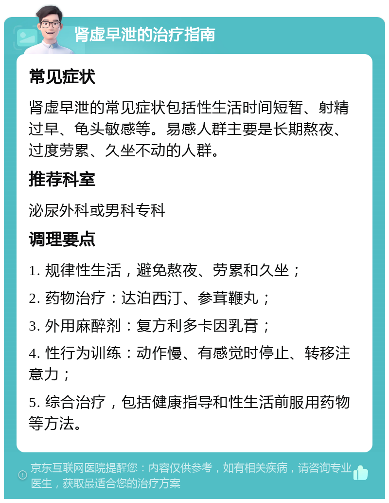 肾虚早泄的治疗指南 常见症状 肾虚早泄的常见症状包括性生活时间短暂、射精过早、龟头敏感等。易感人群主要是长期熬夜、过度劳累、久坐不动的人群。 推荐科室 泌尿外科或男科专科 调理要点 1. 规律性生活，避免熬夜、劳累和久坐； 2. 药物治疗：达泊西汀、参茸鞭丸； 3. 外用麻醉剂：复方利多卡因乳膏； 4. 性行为训练：动作慢、有感觉时停止、转移注意力； 5. 综合治疗，包括健康指导和性生活前服用药物等方法。