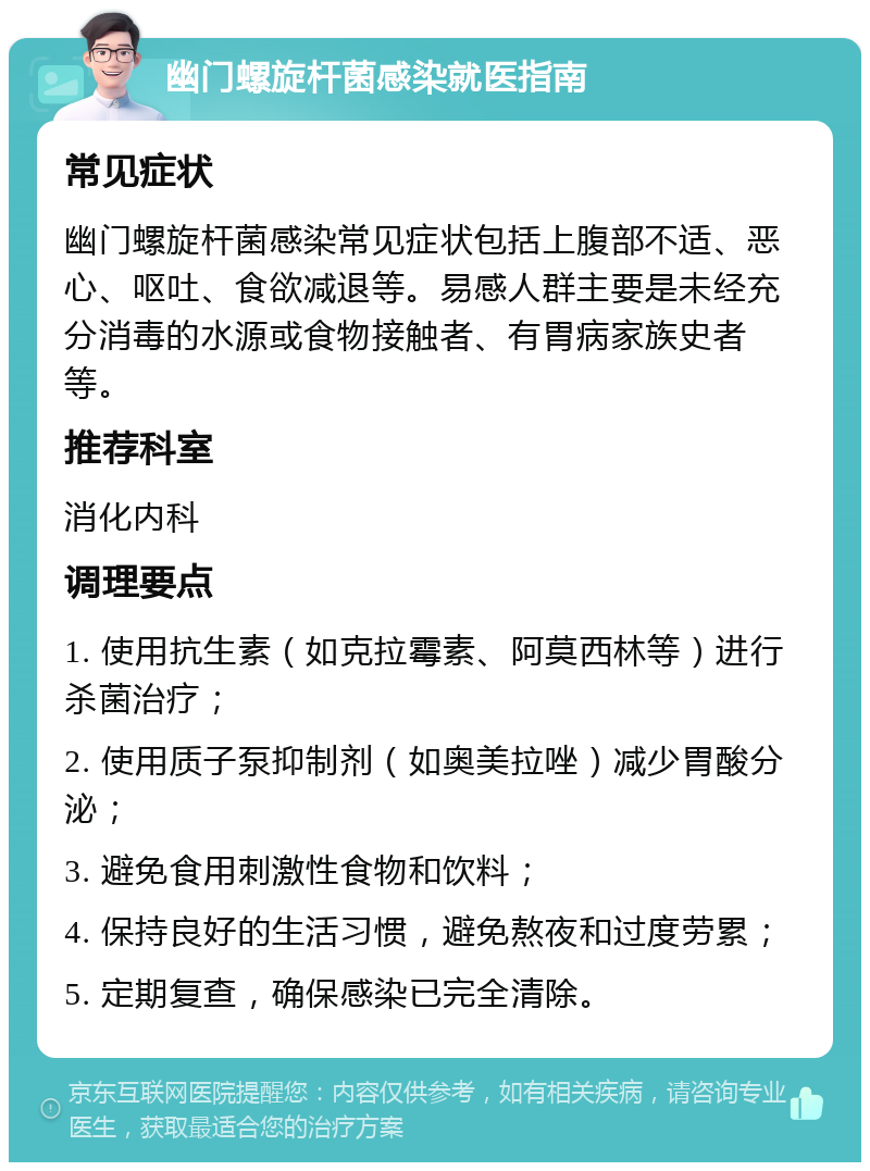 幽门螺旋杆菌感染就医指南 常见症状 幽门螺旋杆菌感染常见症状包括上腹部不适、恶心、呕吐、食欲减退等。易感人群主要是未经充分消毒的水源或食物接触者、有胃病家族史者等。 推荐科室 消化内科 调理要点 1. 使用抗生素（如克拉霉素、阿莫西林等）进行杀菌治疗； 2. 使用质子泵抑制剂（如奥美拉唑）减少胃酸分泌； 3. 避免食用刺激性食物和饮料； 4. 保持良好的生活习惯，避免熬夜和过度劳累； 5. 定期复查，确保感染已完全清除。