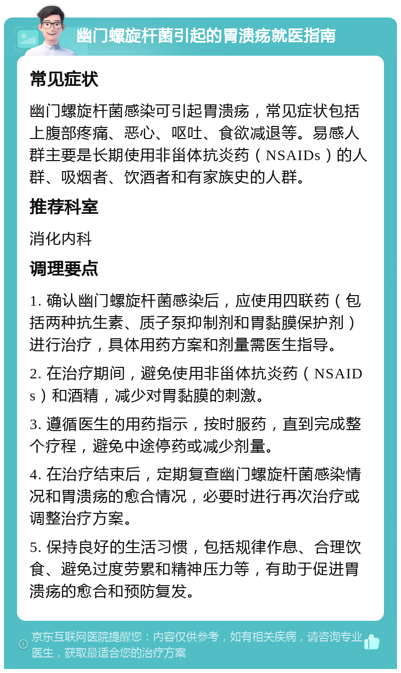 幽门螺旋杆菌引起的胃溃疡就医指南 常见症状 幽门螺旋杆菌感染可引起胃溃疡，常见症状包括上腹部疼痛、恶心、呕吐、食欲减退等。易感人群主要是长期使用非甾体抗炎药（NSAIDs）的人群、吸烟者、饮酒者和有家族史的人群。 推荐科室 消化内科 调理要点 1. 确认幽门螺旋杆菌感染后，应使用四联药（包括两种抗生素、质子泵抑制剂和胃黏膜保护剂）进行治疗，具体用药方案和剂量需医生指导。 2. 在治疗期间，避免使用非甾体抗炎药（NSAIDs）和酒精，减少对胃黏膜的刺激。 3. 遵循医生的用药指示，按时服药，直到完成整个疗程，避免中途停药或减少剂量。 4. 在治疗结束后，定期复查幽门螺旋杆菌感染情况和胃溃疡的愈合情况，必要时进行再次治疗或调整治疗方案。 5. 保持良好的生活习惯，包括规律作息、合理饮食、避免过度劳累和精神压力等，有助于促进胃溃疡的愈合和预防复发。