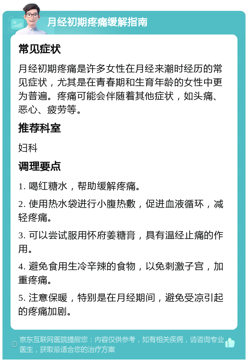 月经初期疼痛缓解指南 常见症状 月经初期疼痛是许多女性在月经来潮时经历的常见症状，尤其是在青春期和生育年龄的女性中更为普遍。疼痛可能会伴随着其他症状，如头痛、恶心、疲劳等。 推荐科室 妇科 调理要点 1. 喝红糖水，帮助缓解疼痛。 2. 使用热水袋进行小腹热敷，促进血液循环，减轻疼痛。 3. 可以尝试服用怀府姜糖膏，具有温经止痛的作用。 4. 避免食用生冷辛辣的食物，以免刺激子宫，加重疼痛。 5. 注意保暖，特别是在月经期间，避免受凉引起的疼痛加剧。