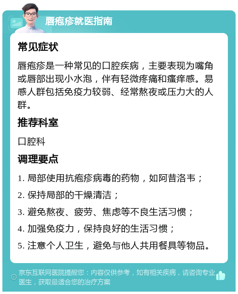 唇疱疹就医指南 常见症状 唇疱疹是一种常见的口腔疾病，主要表现为嘴角或唇部出现小水泡，伴有轻微疼痛和瘙痒感。易感人群包括免疫力较弱、经常熬夜或压力大的人群。 推荐科室 口腔科 调理要点 1. 局部使用抗疱疹病毒的药物，如阿昔洛韦； 2. 保持局部的干燥清洁； 3. 避免熬夜、疲劳、焦虑等不良生活习惯； 4. 加强免疫力，保持良好的生活习惯； 5. 注意个人卫生，避免与他人共用餐具等物品。