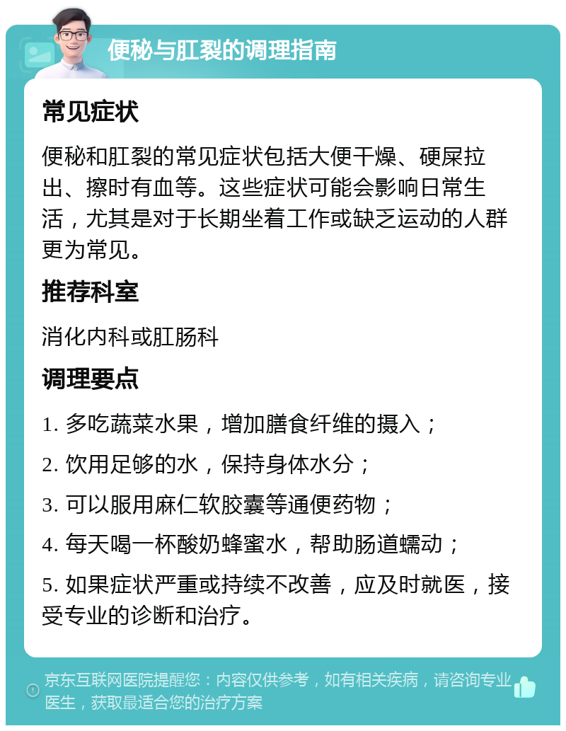 便秘与肛裂的调理指南 常见症状 便秘和肛裂的常见症状包括大便干燥、硬屎拉出、擦时有血等。这些症状可能会影响日常生活，尤其是对于长期坐着工作或缺乏运动的人群更为常见。 推荐科室 消化内科或肛肠科 调理要点 1. 多吃蔬菜水果，增加膳食纤维的摄入； 2. 饮用足够的水，保持身体水分； 3. 可以服用麻仁软胶囊等通便药物； 4. 每天喝一杯酸奶蜂蜜水，帮助肠道蠕动； 5. 如果症状严重或持续不改善，应及时就医，接受专业的诊断和治疗。