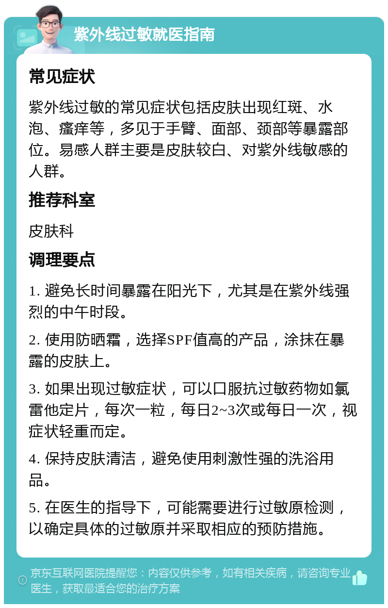 紫外线过敏就医指南 常见症状 紫外线过敏的常见症状包括皮肤出现红斑、水泡、瘙痒等，多见于手臂、面部、颈部等暴露部位。易感人群主要是皮肤较白、对紫外线敏感的人群。 推荐科室 皮肤科 调理要点 1. 避免长时间暴露在阳光下，尤其是在紫外线强烈的中午时段。 2. 使用防晒霜，选择SPF值高的产品，涂抹在暴露的皮肤上。 3. 如果出现过敏症状，可以口服抗过敏药物如氯雷他定片，每次一粒，每日2~3次或每日一次，视症状轻重而定。 4. 保持皮肤清洁，避免使用刺激性强的洗浴用品。 5. 在医生的指导下，可能需要进行过敏原检测，以确定具体的过敏原并采取相应的预防措施。