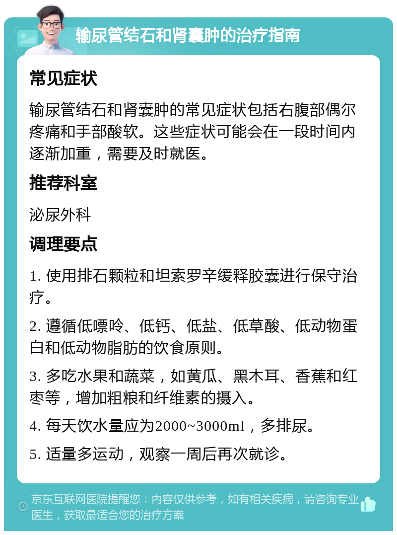 输尿管结石和肾囊肿的治疗指南 常见症状 输尿管结石和肾囊肿的常见症状包括右腹部偶尔疼痛和手部酸软。这些症状可能会在一段时间内逐渐加重，需要及时就医。 推荐科室 泌尿外科 调理要点 1. 使用排石颗粒和坦索罗辛缓释胶囊进行保守治疗。 2. 遵循低嘌呤、低钙、低盐、低草酸、低动物蛋白和低动物脂肪的饮食原则。 3. 多吃水果和蔬菜，如黄瓜、黑木耳、香蕉和红枣等，增加粗粮和纤维素的摄入。 4. 每天饮水量应为2000~3000ml，多排尿。 5. 适量多运动，观察一周后再次就诊。