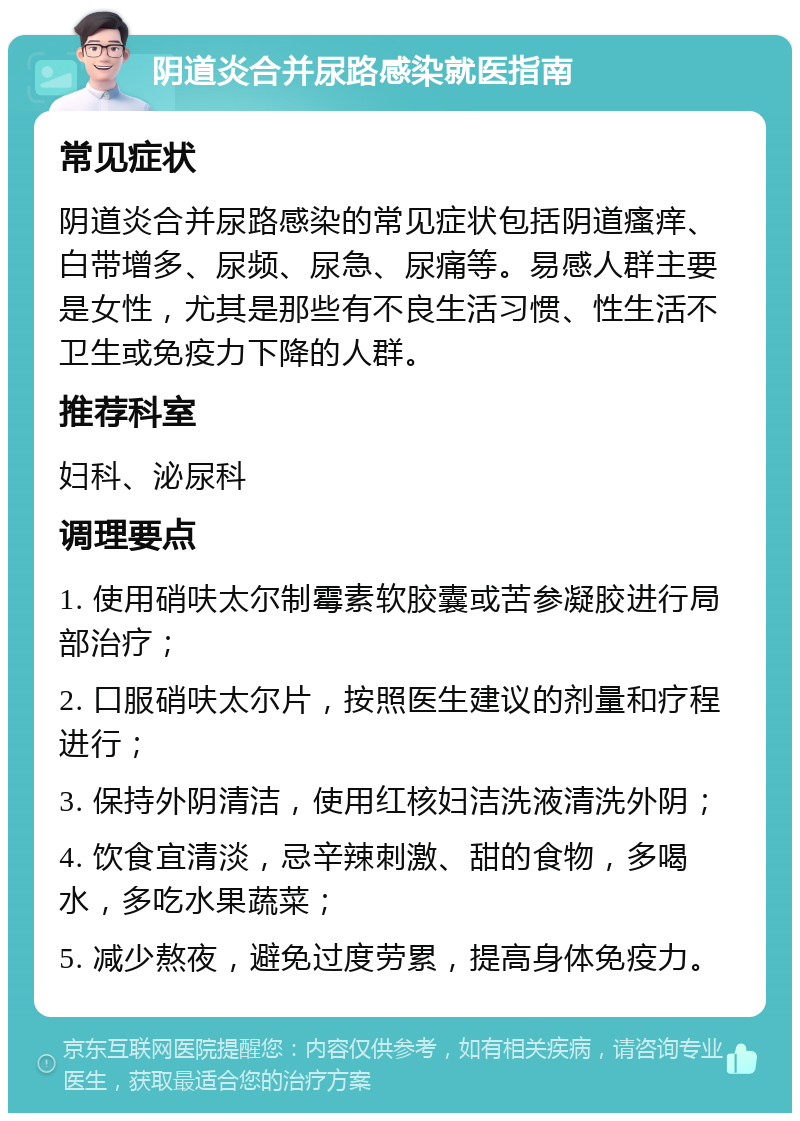 阴道炎合并尿路感染就医指南 常见症状 阴道炎合并尿路感染的常见症状包括阴道瘙痒、白带增多、尿频、尿急、尿痛等。易感人群主要是女性，尤其是那些有不良生活习惯、性生活不卫生或免疫力下降的人群。 推荐科室 妇科、泌尿科 调理要点 1. 使用硝呋太尔制霉素软胶囊或苦参凝胶进行局部治疗； 2. 口服硝呋太尔片，按照医生建议的剂量和疗程进行； 3. 保持外阴清洁，使用红核妇洁洗液清洗外阴； 4. 饮食宜清淡，忌辛辣刺激、甜的食物，多喝水，多吃水果蔬菜； 5. 减少熬夜，避免过度劳累，提高身体免疫力。