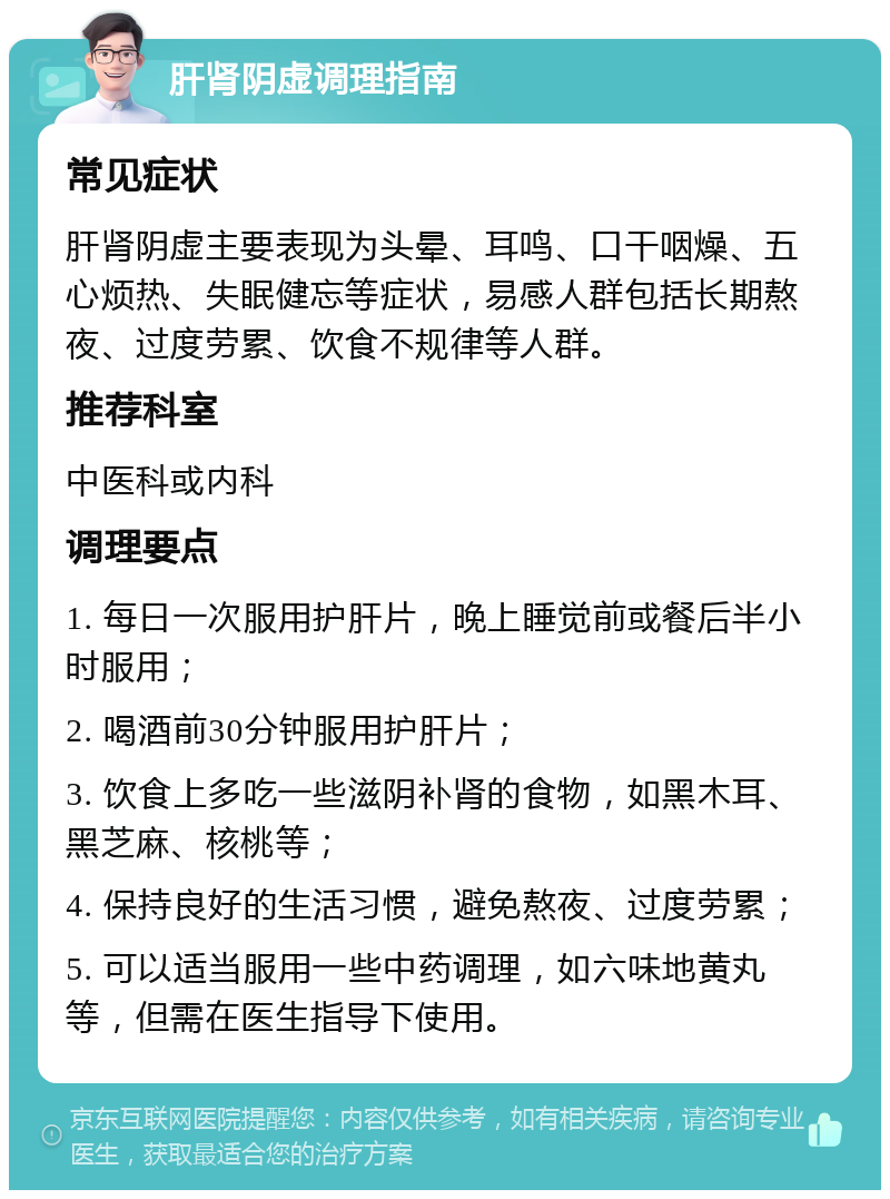 肝肾阴虚调理指南 常见症状 肝肾阴虚主要表现为头晕、耳鸣、口干咽燥、五心烦热、失眠健忘等症状，易感人群包括长期熬夜、过度劳累、饮食不规律等人群。 推荐科室 中医科或内科 调理要点 1. 每日一次服用护肝片，晚上睡觉前或餐后半小时服用； 2. 喝酒前30分钟服用护肝片； 3. 饮食上多吃一些滋阴补肾的食物，如黑木耳、黑芝麻、核桃等； 4. 保持良好的生活习惯，避免熬夜、过度劳累； 5. 可以适当服用一些中药调理，如六味地黄丸等，但需在医生指导下使用。