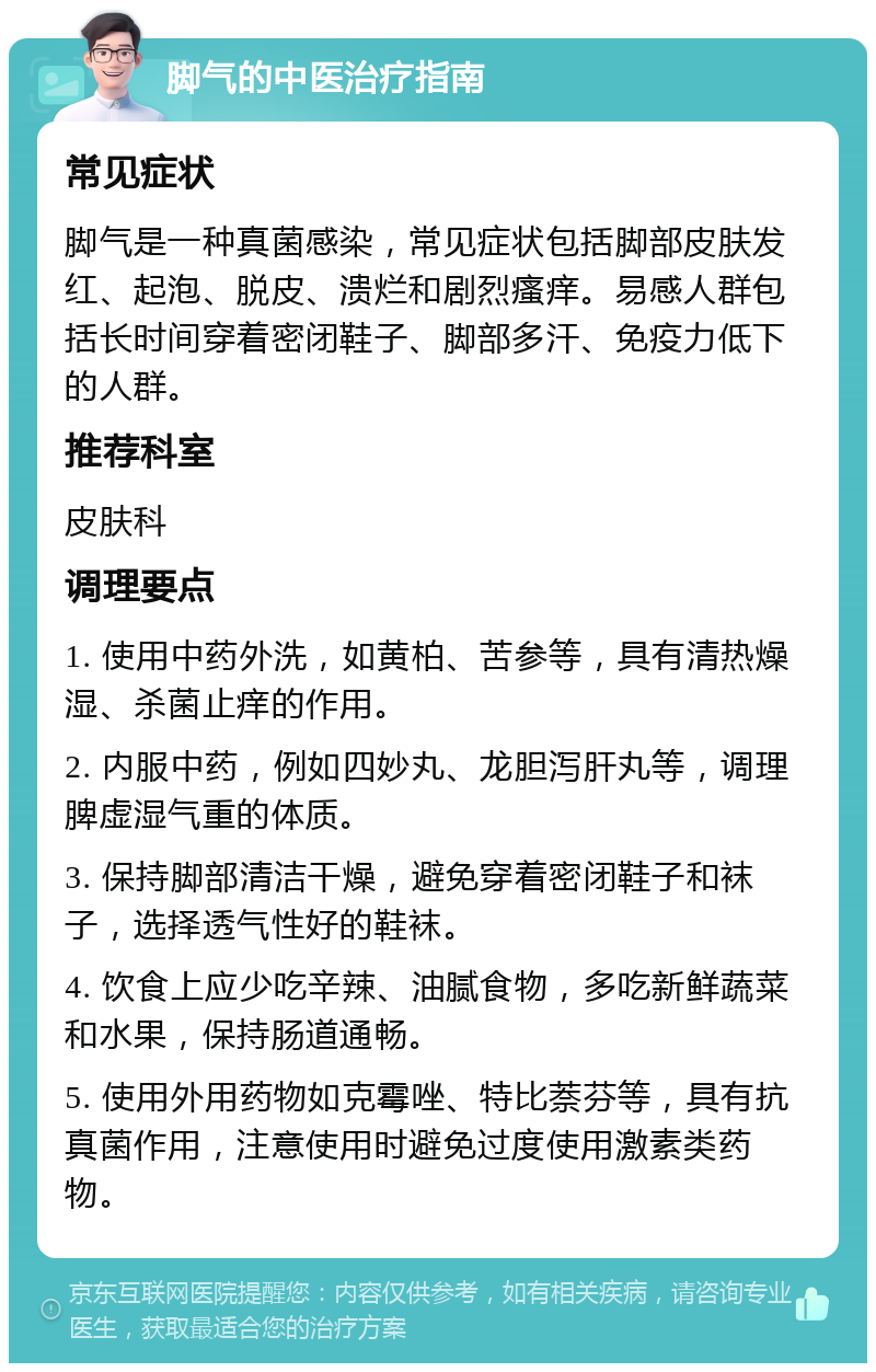 脚气的中医治疗指南 常见症状 脚气是一种真菌感染，常见症状包括脚部皮肤发红、起泡、脱皮、溃烂和剧烈瘙痒。易感人群包括长时间穿着密闭鞋子、脚部多汗、免疫力低下的人群。 推荐科室 皮肤科 调理要点 1. 使用中药外洗，如黄柏、苦参等，具有清热燥湿、杀菌止痒的作用。 2. 内服中药，例如四妙丸、龙胆泻肝丸等，调理脾虚湿气重的体质。 3. 保持脚部清洁干燥，避免穿着密闭鞋子和袜子，选择透气性好的鞋袜。 4. 饮食上应少吃辛辣、油腻食物，多吃新鲜蔬菜和水果，保持肠道通畅。 5. 使用外用药物如克霉唑、特比萘芬等，具有抗真菌作用，注意使用时避免过度使用激素类药物。