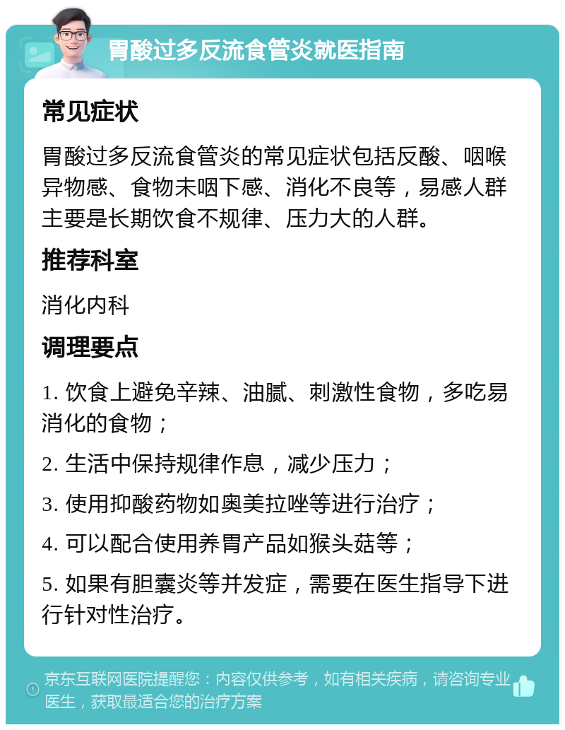 胃酸过多反流食管炎就医指南 常见症状 胃酸过多反流食管炎的常见症状包括反酸、咽喉异物感、食物未咽下感、消化不良等，易感人群主要是长期饮食不规律、压力大的人群。 推荐科室 消化内科 调理要点 1. 饮食上避免辛辣、油腻、刺激性食物，多吃易消化的食物； 2. 生活中保持规律作息，减少压力； 3. 使用抑酸药物如奥美拉唑等进行治疗； 4. 可以配合使用养胃产品如猴头菇等； 5. 如果有胆囊炎等并发症，需要在医生指导下进行针对性治疗。