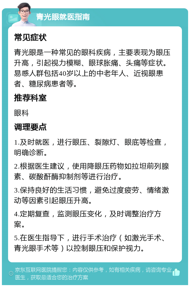 青光眼就医指南 常见症状 青光眼是一种常见的眼科疾病，主要表现为眼压升高，引起视力模糊、眼球胀痛、头痛等症状。易感人群包括40岁以上的中老年人、近视眼患者、糖尿病患者等。 推荐科室 眼科 调理要点 1.及时就医，进行眼压、裂隙灯、眼底等检查，明确诊断。 2.根据医生建议，使用降眼压药物如拉坦前列腺素、碳酸酐酶抑制剂等进行治疗。 3.保持良好的生活习惯，避免过度疲劳、情绪激动等因素引起眼压升高。 4.定期复查，监测眼压变化，及时调整治疗方案。 5.在医生指导下，进行手术治疗（如激光手术、青光眼手术等）以控制眼压和保护视力。