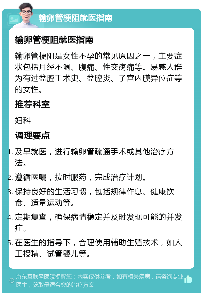 输卵管梗阻就医指南 输卵管梗阻就医指南 输卵管梗阻是女性不孕的常见原因之一，主要症状包括月经不调、腹痛、性交疼痛等。易感人群为有过盆腔手术史、盆腔炎、子宫内膜异位症等的女性。 推荐科室 妇科 调理要点 及早就医，进行输卵管疏通手术或其他治疗方法。 遵循医嘱，按时服药，完成治疗计划。 保持良好的生活习惯，包括规律作息、健康饮食、适量运动等。 定期复查，确保病情稳定并及时发现可能的并发症。 在医生的指导下，合理使用辅助生殖技术，如人工授精、试管婴儿等。