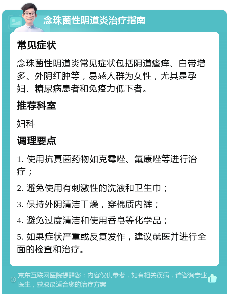 念珠菌性阴道炎治疗指南 常见症状 念珠菌性阴道炎常见症状包括阴道瘙痒、白带增多、外阴红肿等，易感人群为女性，尤其是孕妇、糖尿病患者和免疫力低下者。 推荐科室 妇科 调理要点 1. 使用抗真菌药物如克霉唑、氟康唑等进行治疗； 2. 避免使用有刺激性的洗液和卫生巾； 3. 保持外阴清洁干燥，穿棉质内裤； 4. 避免过度清洁和使用香皂等化学品； 5. 如果症状严重或反复发作，建议就医并进行全面的检查和治疗。