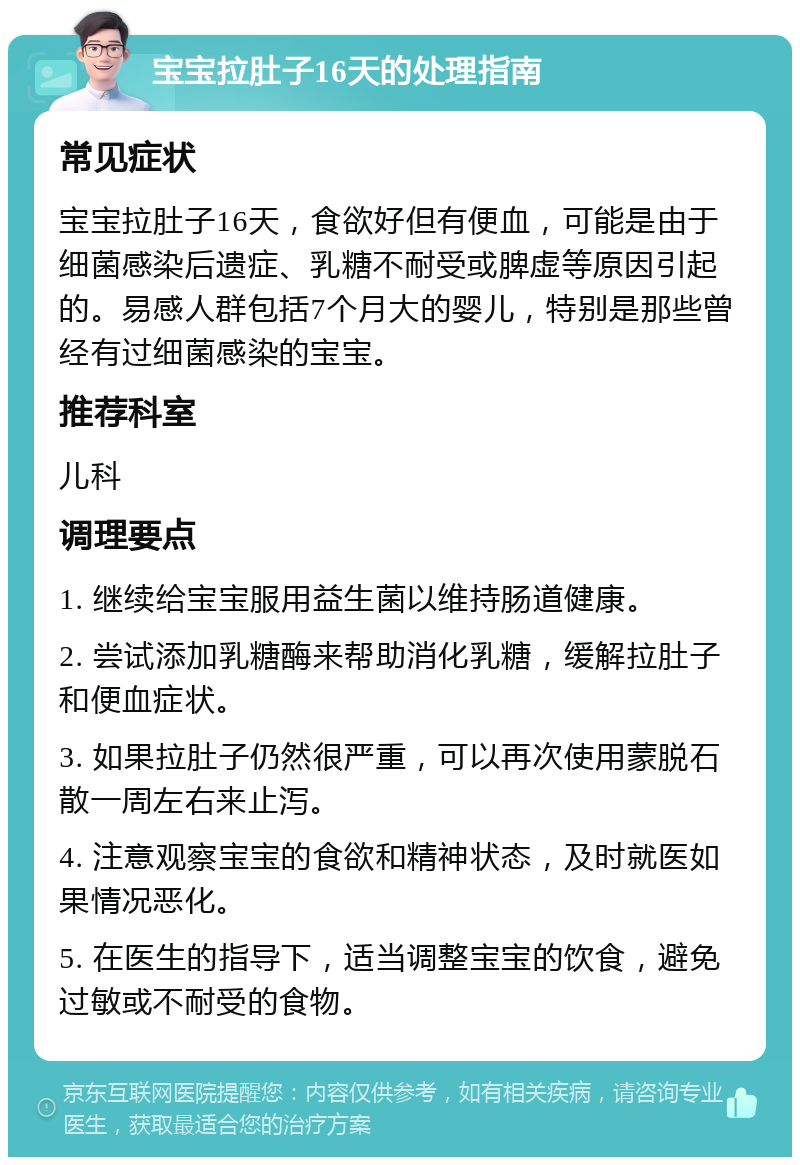 宝宝拉肚子16天的处理指南 常见症状 宝宝拉肚子16天，食欲好但有便血，可能是由于细菌感染后遗症、乳糖不耐受或脾虚等原因引起的。易感人群包括7个月大的婴儿，特别是那些曾经有过细菌感染的宝宝。 推荐科室 儿科 调理要点 1. 继续给宝宝服用益生菌以维持肠道健康。 2. 尝试添加乳糖酶来帮助消化乳糖，缓解拉肚子和便血症状。 3. 如果拉肚子仍然很严重，可以再次使用蒙脱石散一周左右来止泻。 4. 注意观察宝宝的食欲和精神状态，及时就医如果情况恶化。 5. 在医生的指导下，适当调整宝宝的饮食，避免过敏或不耐受的食物。