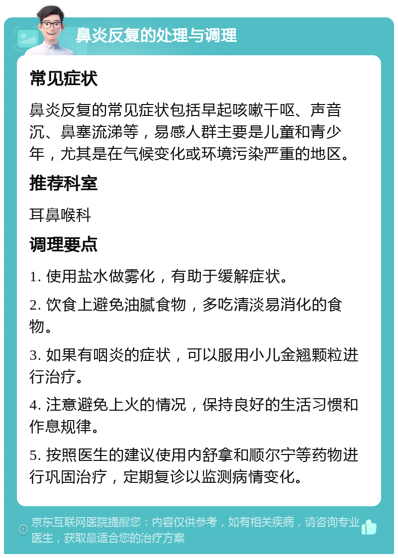 鼻炎反复的处理与调理 常见症状 鼻炎反复的常见症状包括早起咳嗽干呕、声音沉、鼻塞流涕等，易感人群主要是儿童和青少年，尤其是在气候变化或环境污染严重的地区。 推荐科室 耳鼻喉科 调理要点 1. 使用盐水做雾化，有助于缓解症状。 2. 饮食上避免油腻食物，多吃清淡易消化的食物。 3. 如果有咽炎的症状，可以服用小儿金翘颗粒进行治疗。 4. 注意避免上火的情况，保持良好的生活习惯和作息规律。 5. 按照医生的建议使用内舒拿和顺尔宁等药物进行巩固治疗，定期复诊以监测病情变化。