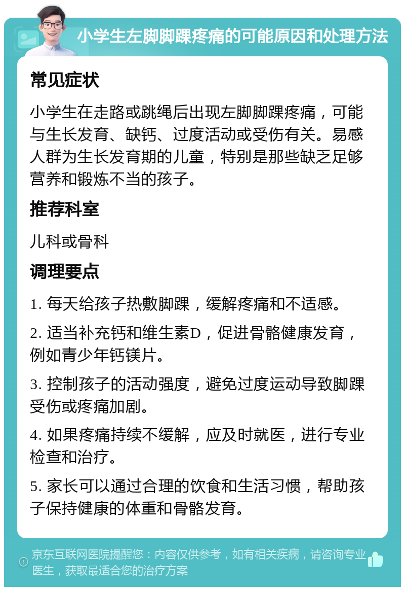 小学生左脚脚踝疼痛的可能原因和处理方法 常见症状 小学生在走路或跳绳后出现左脚脚踝疼痛，可能与生长发育、缺钙、过度活动或受伤有关。易感人群为生长发育期的儿童，特别是那些缺乏足够营养和锻炼不当的孩子。 推荐科室 儿科或骨科 调理要点 1. 每天给孩子热敷脚踝，缓解疼痛和不适感。 2. 适当补充钙和维生素D，促进骨骼健康发育，例如青少年钙镁片。 3. 控制孩子的活动强度，避免过度运动导致脚踝受伤或疼痛加剧。 4. 如果疼痛持续不缓解，应及时就医，进行专业检查和治疗。 5. 家长可以通过合理的饮食和生活习惯，帮助孩子保持健康的体重和骨骼发育。