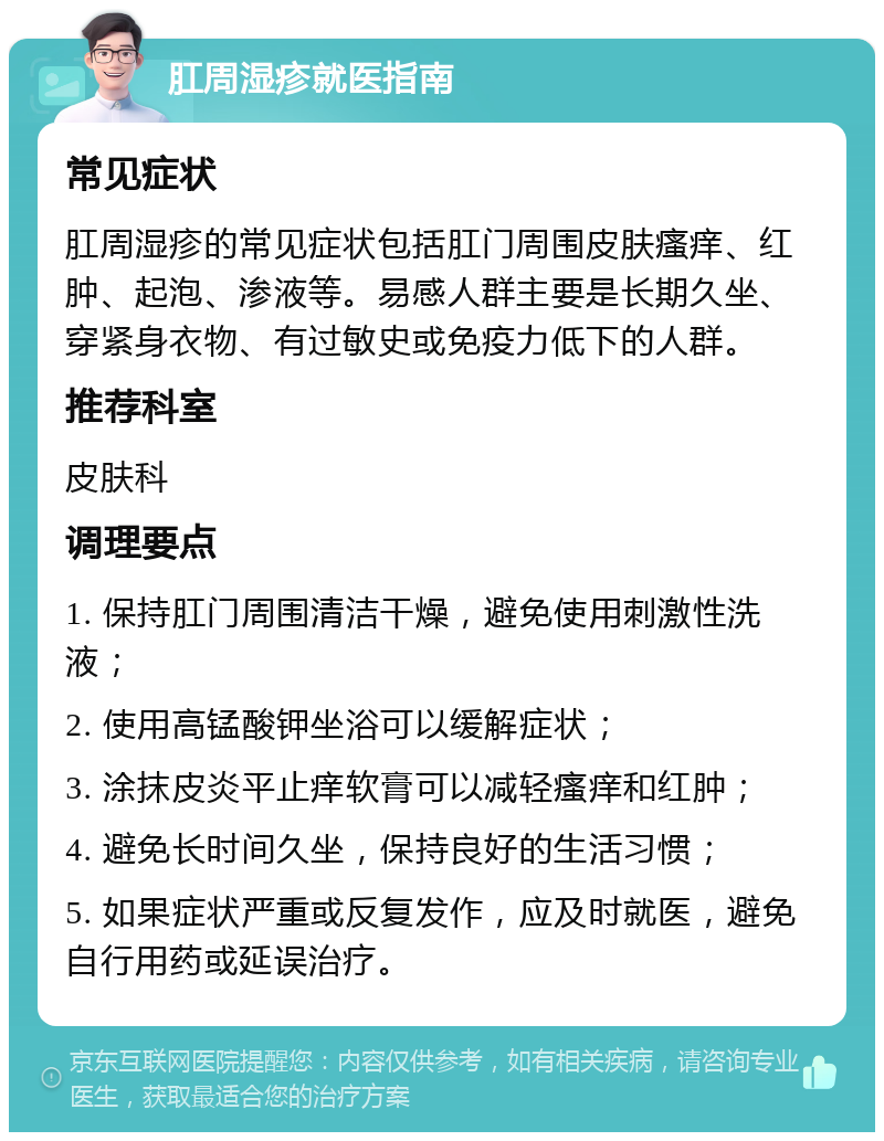 肛周湿疹就医指南 常见症状 肛周湿疹的常见症状包括肛门周围皮肤瘙痒、红肿、起泡、渗液等。易感人群主要是长期久坐、穿紧身衣物、有过敏史或免疫力低下的人群。 推荐科室 皮肤科 调理要点 1. 保持肛门周围清洁干燥，避免使用刺激性洗液； 2. 使用高锰酸钾坐浴可以缓解症状； 3. 涂抹皮炎平止痒软膏可以减轻瘙痒和红肿； 4. 避免长时间久坐，保持良好的生活习惯； 5. 如果症状严重或反复发作，应及时就医，避免自行用药或延误治疗。