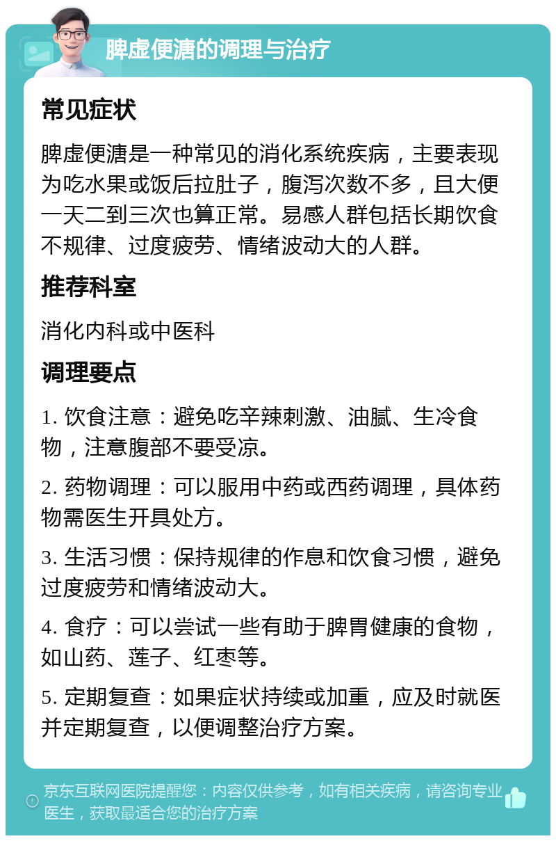 脾虚便溏的调理与治疗 常见症状 脾虚便溏是一种常见的消化系统疾病，主要表现为吃水果或饭后拉肚子，腹泻次数不多，且大便一天二到三次也算正常。易感人群包括长期饮食不规律、过度疲劳、情绪波动大的人群。 推荐科室 消化内科或中医科 调理要点 1. 饮食注意：避免吃辛辣刺激、油腻、生冷食物，注意腹部不要受凉。 2. 药物调理：可以服用中药或西药调理，具体药物需医生开具处方。 3. 生活习惯：保持规律的作息和饮食习惯，避免过度疲劳和情绪波动大。 4. 食疗：可以尝试一些有助于脾胃健康的食物，如山药、莲子、红枣等。 5. 定期复查：如果症状持续或加重，应及时就医并定期复查，以便调整治疗方案。