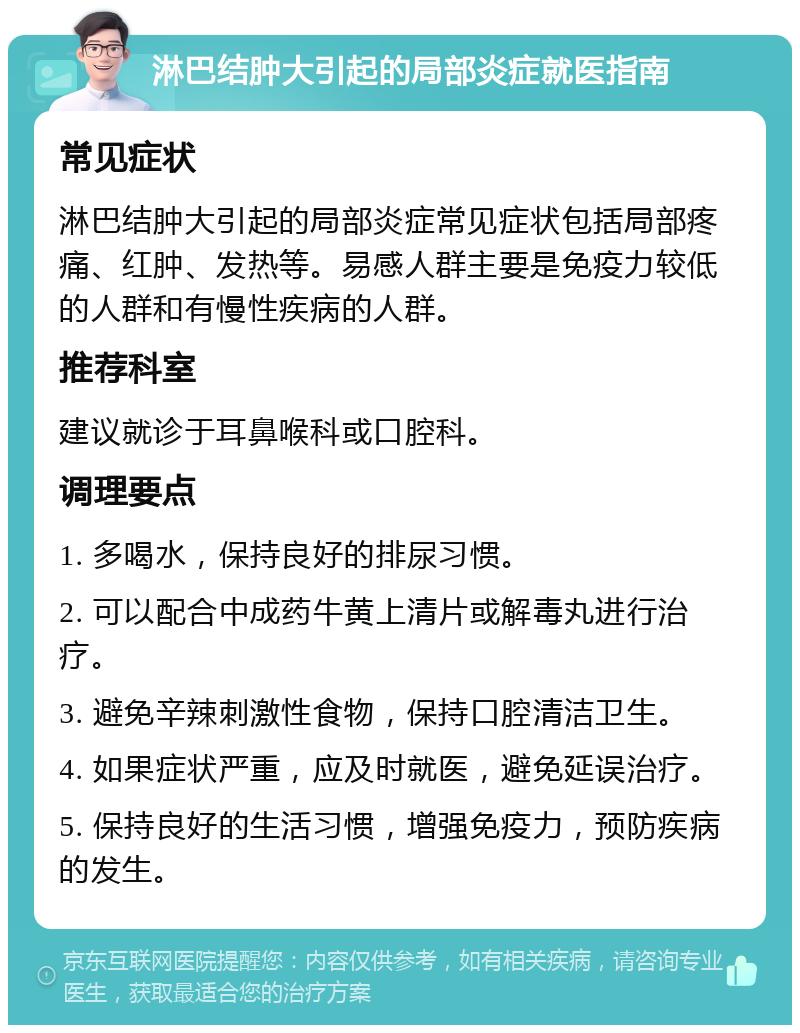 淋巴结肿大引起的局部炎症就医指南 常见症状 淋巴结肿大引起的局部炎症常见症状包括局部疼痛、红肿、发热等。易感人群主要是免疫力较低的人群和有慢性疾病的人群。 推荐科室 建议就诊于耳鼻喉科或口腔科。 调理要点 1. 多喝水，保持良好的排尿习惯。 2. 可以配合中成药牛黄上清片或解毒丸进行治疗。 3. 避免辛辣刺激性食物，保持口腔清洁卫生。 4. 如果症状严重，应及时就医，避免延误治疗。 5. 保持良好的生活习惯，增强免疫力，预防疾病的发生。