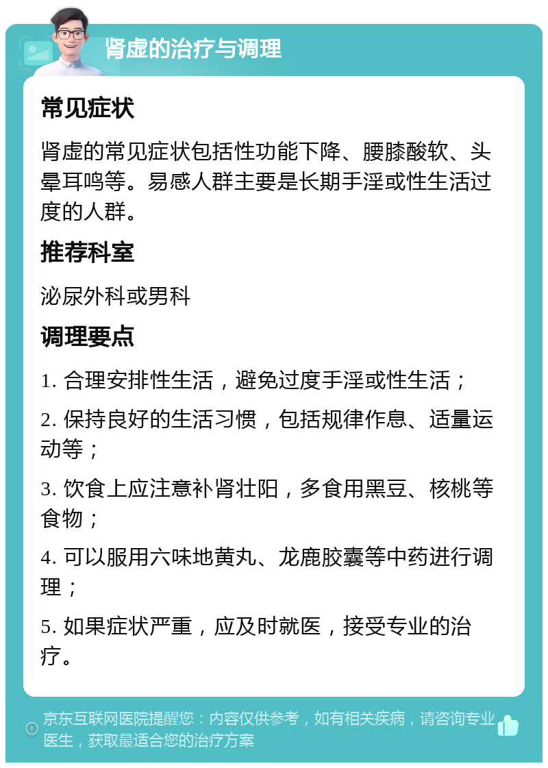 肾虚的治疗与调理 常见症状 肾虚的常见症状包括性功能下降、腰膝酸软、头晕耳鸣等。易感人群主要是长期手淫或性生活过度的人群。 推荐科室 泌尿外科或男科 调理要点 1. 合理安排性生活，避免过度手淫或性生活； 2. 保持良好的生活习惯，包括规律作息、适量运动等； 3. 饮食上应注意补肾壮阳，多食用黑豆、核桃等食物； 4. 可以服用六味地黄丸、龙鹿胶囊等中药进行调理； 5. 如果症状严重，应及时就医，接受专业的治疗。