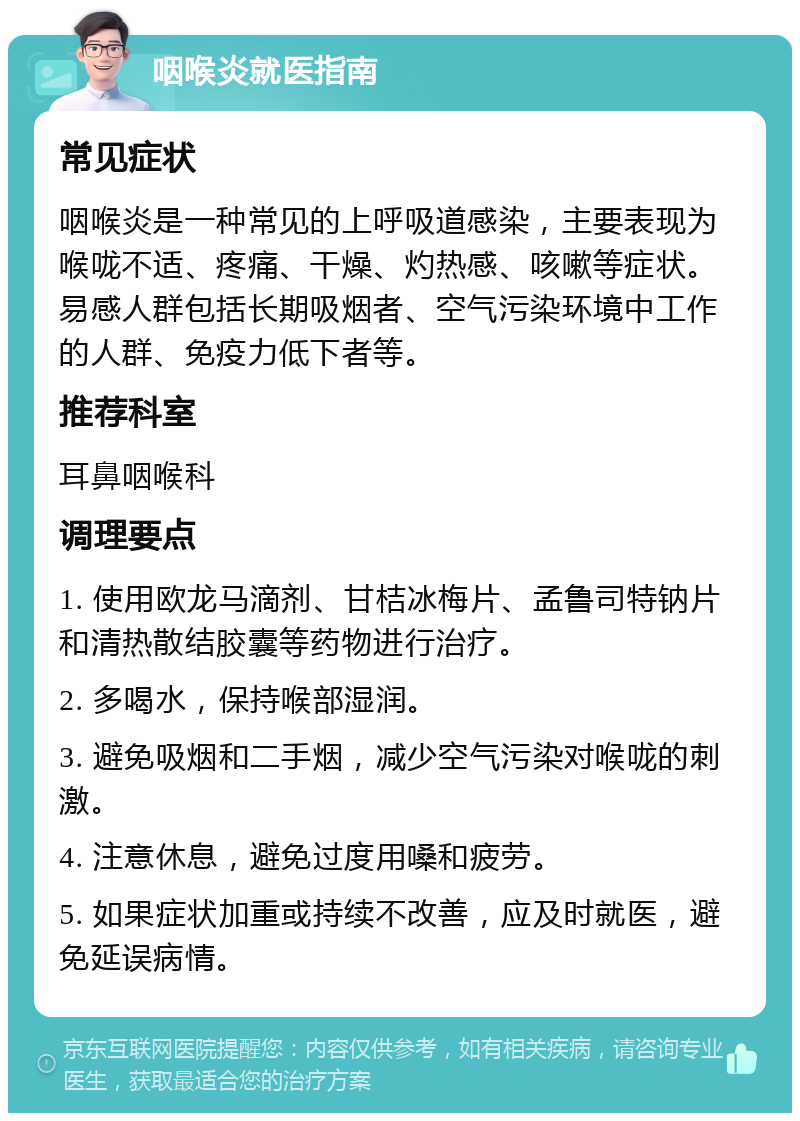 咽喉炎就医指南 常见症状 咽喉炎是一种常见的上呼吸道感染，主要表现为喉咙不适、疼痛、干燥、灼热感、咳嗽等症状。易感人群包括长期吸烟者、空气污染环境中工作的人群、免疫力低下者等。 推荐科室 耳鼻咽喉科 调理要点 1. 使用欧龙马滴剂、甘桔冰梅片、孟鲁司特钠片和清热散结胶囊等药物进行治疗。 2. 多喝水，保持喉部湿润。 3. 避免吸烟和二手烟，减少空气污染对喉咙的刺激。 4. 注意休息，避免过度用嗓和疲劳。 5. 如果症状加重或持续不改善，应及时就医，避免延误病情。