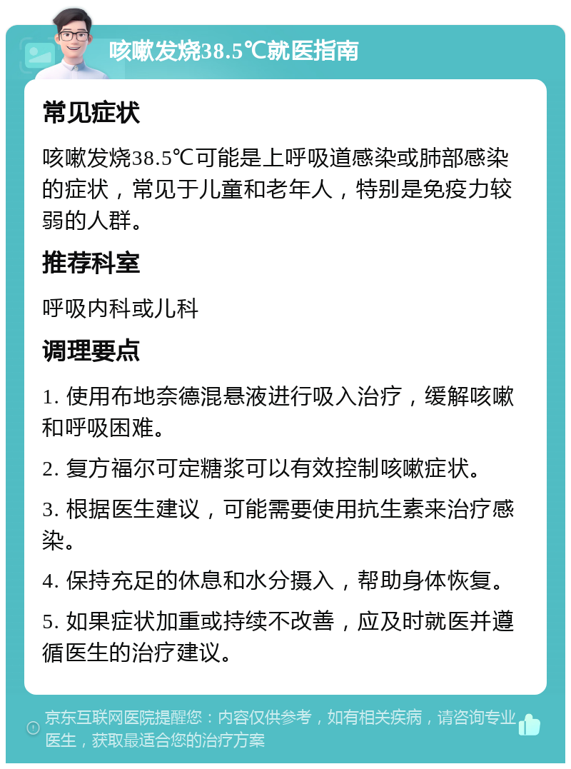 咳嗽发烧38.5℃就医指南 常见症状 咳嗽发烧38.5℃可能是上呼吸道感染或肺部感染的症状，常见于儿童和老年人，特别是免疫力较弱的人群。 推荐科室 呼吸内科或儿科 调理要点 1. 使用布地奈德混悬液进行吸入治疗，缓解咳嗽和呼吸困难。 2. 复方福尔可定糖浆可以有效控制咳嗽症状。 3. 根据医生建议，可能需要使用抗生素来治疗感染。 4. 保持充足的休息和水分摄入，帮助身体恢复。 5. 如果症状加重或持续不改善，应及时就医并遵循医生的治疗建议。